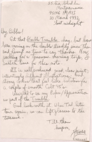      55 bis, blvd du Montparnasse
     75006 PARIS
     20 March 1992
       'bout midnight

Hey, Bibbs! 
 Got that Double Trouble okay, but have
been moving on the double steadily since then
and found no time to say thanks. Now,
packing for a tomorrow-morning trip, I
snatch time for this note.
 DT is well produced, good, clear print;
interestingly different illustrations; and
strong covers that feel like holsters for
a couple of smooth Colt 45's.
 Was glad to see my Preface/Appreciation
as part of the Trouble. 
 Good luck with it. When Ted hits
town again, we can lift glasses to the
treasure.
    Till then
     keep on,
       James
       Emanuel
    
   
 
    
