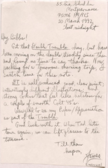      55 bis, blvd du Montparnasse
     75006 PARIS
     20 March 1992
       'bout midnight

Hey, Bibbs! 
 Got that Double Trouble okay, but have
been moving on the double steadily since then
and found no time to say thanks. Now,
packing for a tomorrow-morning trip, I
snatch time for this note.
 DT is well produced, good, clear print;
interestingly different illustrations; and
strong covers that feel like holsters for
a couple of smooth Colt 45's.
 Was glad to see my Preface/Appreciation
as part of the Trouble. 
 Good luck with it. When Ted hits
town again, we can lift glasses to the
treasure.
    Till then
     keep on,
       James
       Emanuel
    
   
 
    
