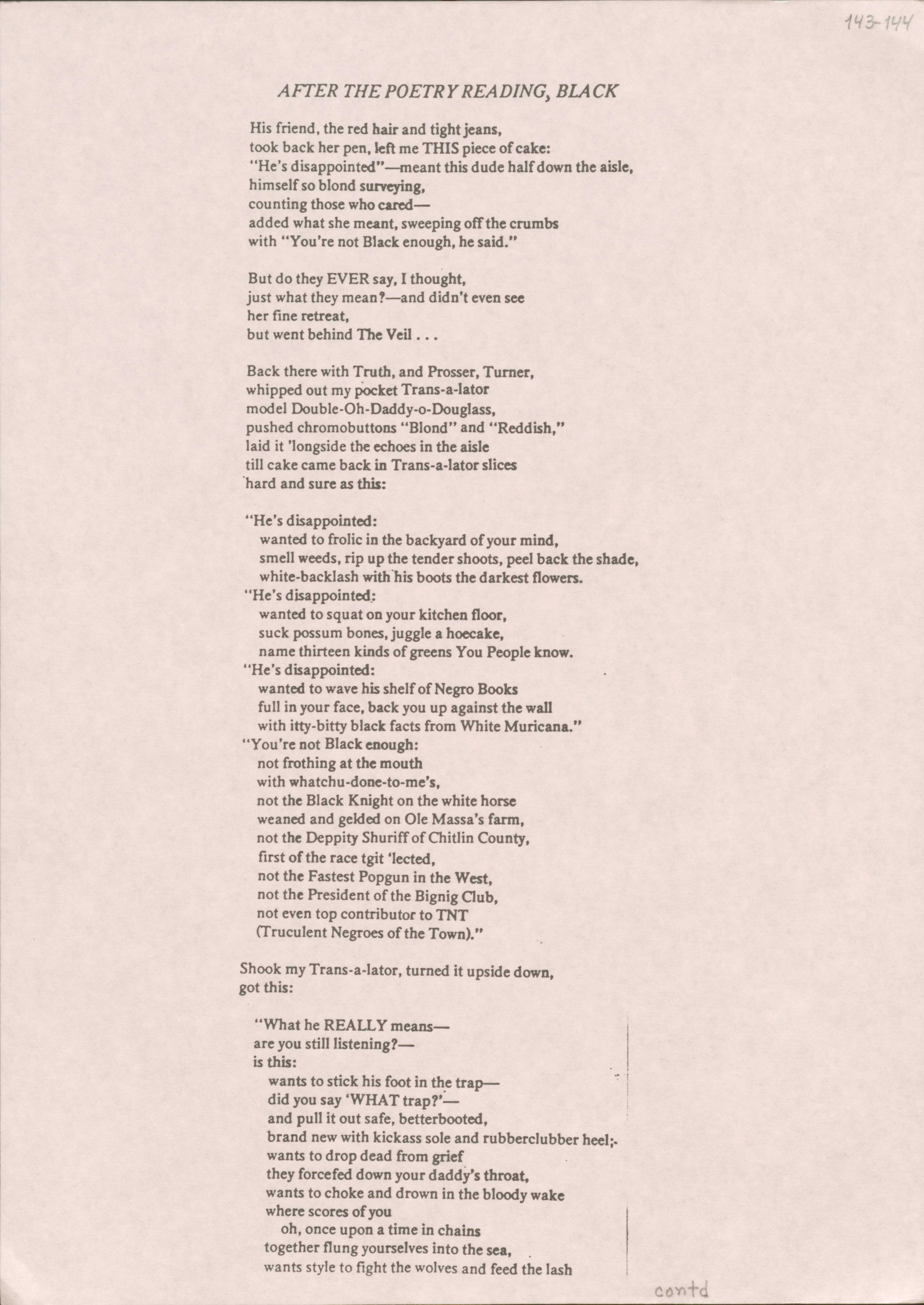 AFTER THE POETRY READING, BLACK
His friend, the red hair and tight jeans, 
took back her pen, left me THIS piece of cake: 
"He's disappointed"—meant this dude half down the aisle, 
himself so blond surveying, 
counting those who cared— 
added what she meant, sweeping off the crumbs with 
"You're not Black enough, he said."
But do they EVER say, I thought, 
just what they mean? —and didn't even see
her fine retreat, 
but went behind ne Veil...
Back there with Truth, and Prosser, Turner, 
whipped out my pocket Trans-a-lator 
model Double-Oh-Daddy-o-Douglass, 
pushed chromobuttons "Blond" and "Reddish," 
laid it 'longside the echoes in the aisle 
till cake came back in Trans-a-lator slices 
'hard and sure as this:
"He's disappointed:
                                             wanted to frolic in the backyard of your mind, 
smell weeds, rip up the tender shoots, peel back the shade, 
white-backlash with his boots the darkest flowers. 
"He's disappointed:
           wanted to squat on your kitchen floor, 
           suck possum bones, juggle a hoecake, 
                          name thirteen kinds of greens You People know. 
"He's disappointed:
wanted to wave his shelf of Negro Books 
full in your face, back you up against the wall 
with itty-bitty black facts from White Muricana." 
"You're not Black enough: 
not frothing at the mouth 
with whatchu-done-to-me's, 
not the Black Knight on the white horse 
weaned and gelded on Ole Massa's farm, 
not the Deppity Shuriff of Chitlin County, 
first of the race tgit 'lected, 
not the Fastest Popgun in the West, 
not the President of the Bignig Club, 
not even top contributor to TNT
(Truculent Negroes of the Town)."
Shook my Trans-a-lator, turned it upside down, 
got this:
"What he REALLY means— 
are you still listening? — 
is this:
wants to stick his foot in the trap— 
did you say 'WHAT trap?'— 
and pull it out safe, betterbooted, 
brand new with kickass sole and rubberclubber heel;
wants to drop dead from grief 
they forcefed down your daddy's throat, 
wants to choke and drown in the bloody wake 
where scores of you 
oh, once upon a time in chains 
together flung yourselves into the sea, 
wants style to fight the wolves and feed the lash

