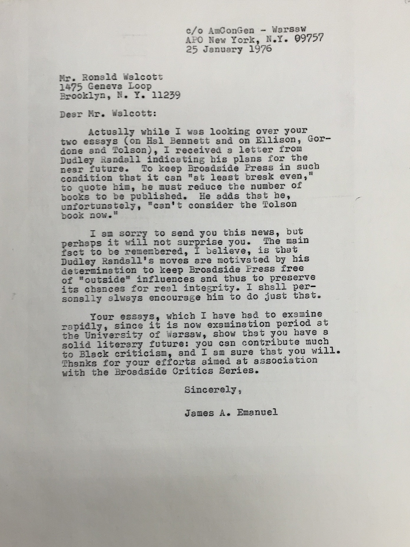 c/o AmConGen – Warsaw APO New York, N.Y. 09757 25 January 1976 Mr. Ronald Walcott 1475 Geneva Loop Brooklyn, N.Y. 11239 Dear Mr. Walcott: Actually while I was looking over your two essays (on Hal Bennett and on Ellison, Gordon and Tolson), I received a letter from Dudley Randall indicating his plans for the near future. To keep Broadside Press in such condition that it can “at least break even,” to quote him, he must reduce the number of books to be published. He adds that he, unfortunately, “can’t consider the Tolson book now.” I am sorry to send you this news, but perhaps it will not surprise you. The main fact to be remembered, I believe, is that Dudley Randall’s moves are motivated by his determination to keep Broadside Press free of “outside” influences and thus to preserve its chances for real integrity. I shall personally always encourage him to do just that. Your essays, which I have had to examine rapidly, since it is now examination period at the University of Warsaw, show that you have a solid literary future: you can contribute much to Black criticism, and I am sure that you will. Thanks for your efforts aimed at association with the Broadside Critics Series. Sincerely, James A. Emanuel