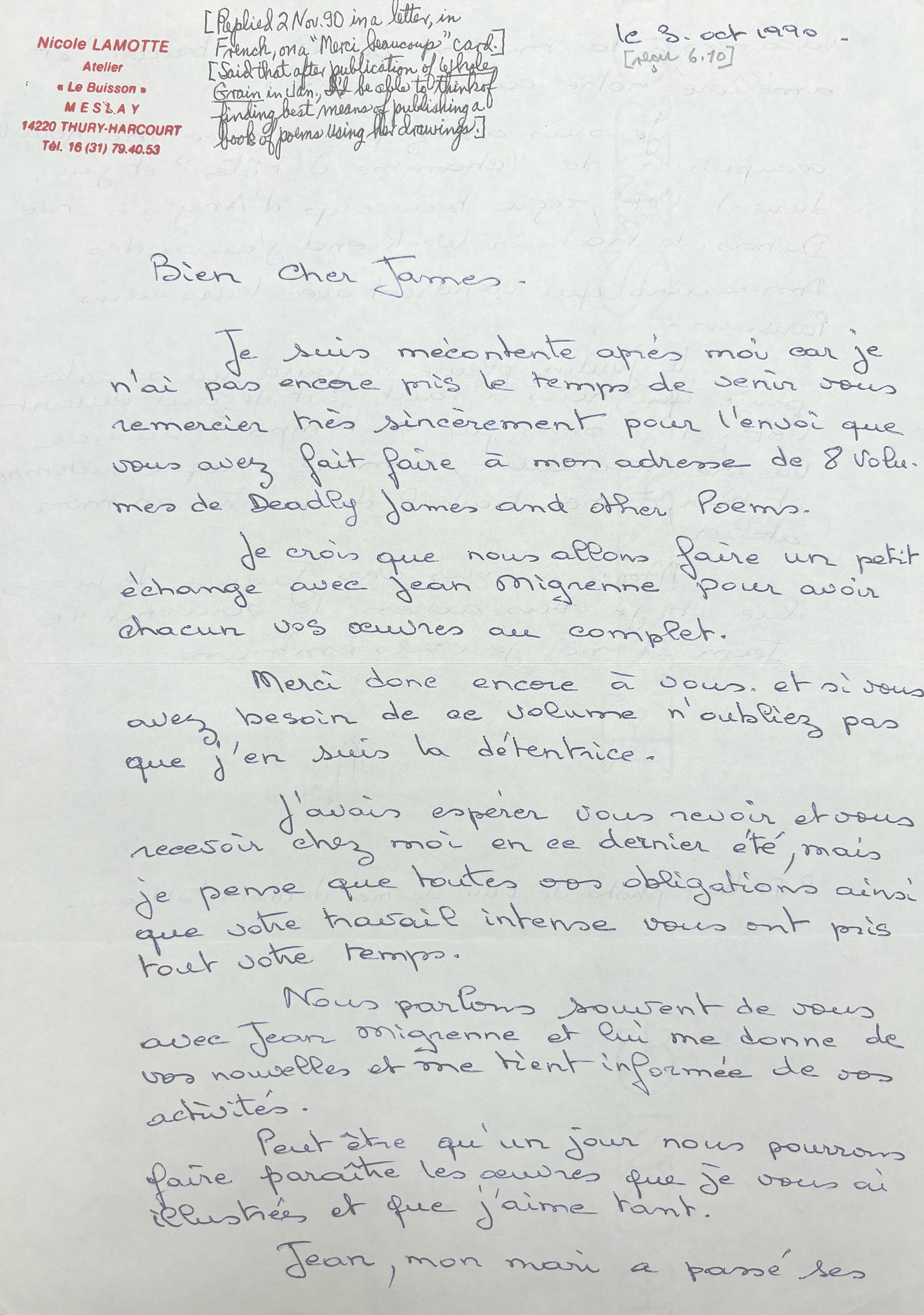 [*Replied 2 Nov. 90 in a letter, in French, on "Merci beaucoup" card.*]

[*Said that after publication of Whole Grain in Jan., I'd be able to think of finding best means of publishing a book of poems using her drawings.*]

Nicole LAMOTTE
Atelier
"Le Buisson"
M E S L A Y
4220 THURY-HARCOURT
Tel. 13(31)79.40.53

le 3 Oct 1990

[*recd 6.10*]

Bien Cher James.

 Je suis mécontent après moi car je 
n'ai pas encore mis le temps de senir vous 
remercier très sincèrement pour l'envoi que 
vous avez fait faire a mon adresse de 8 volu. 
mes de Deadly James and other poems. 

 Je crois que nous allons faire un petite
échange avec Jean Mignenne pour avoir 
chacun vos œuvres au complet.

 Merci done encore a vous. Et si vous 
avez besoin de ae volume n'oubliez pas
que j'en suis la détentrice. 

 J'avois espérer vous revoir et vous 
recevoir chez moi en ce dernier été, mais 
je pense que toutes vos obligations ainsi 
que votre travail intense vous ont pris 
tout votre temps.

 Nous parlons souirent de vous
avec Jean Mignenne et lui me donne de 
vos nouvelles et me tient informée de vos a
ctivités. 

 Peut être qu'un jour nous pourrons 
faire paraitre les œuvres que je vous ai 
illustrées et que j'aime tant. 
 
 Jean, mon mari a passé ses 
