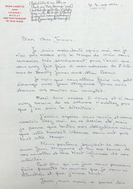 [*Replied 2 Nov. 90 in a letter, in French, on "Merci beaucoup" card.*]

[*Said that after publication of Whole Grain in Jan., I'd be able to think of finding best means of publishing a book of poems using her drawings.*]

Nicole LAMOTTE
Atelier
"Le Buisson"
M E S L A Y
4220 THURY-HARCOURT
Tel. 13(31)79.40.53

le 3 Oct 1990

[*recd 6.10*]

Bien Cher James.

 Je suis mécontent après moi car je 
n'ai pas encore mis le temps de senir vous 
remercier très sincèrement pour l'envoi que 
vous avez fait faire a mon adresse de 8 volu. 
mes de Deadly James and other poems. 

 Je crois que nous allons faire un petite
échange avec Jean Mignenne pour avoir 
chacun vos œuvres au complet.

 Merci done encore a vous. Et si vous 
avez besoin de ae volume n'oubliez pas
que j'en suis la détentrice. 

 J'avois espérer vous revoir et vous 
recevoir chez moi en ce dernier été, mais 
je pense que toutes vos obligations ainsi 
que votre travail intense vous ont pris 
tout votre temps.

 Nous parlons souirent de vous
avec Jean Mignenne et lui me donne de 
vos nouvelles et me tient informée de vos a
ctivités. 

 Peut être qu'un jour nous pourrons 
faire paraitre les œuvres que je vous ai 
illustrées et que j'aime tant. 
 
 Jean, mon mari a passé ses 
