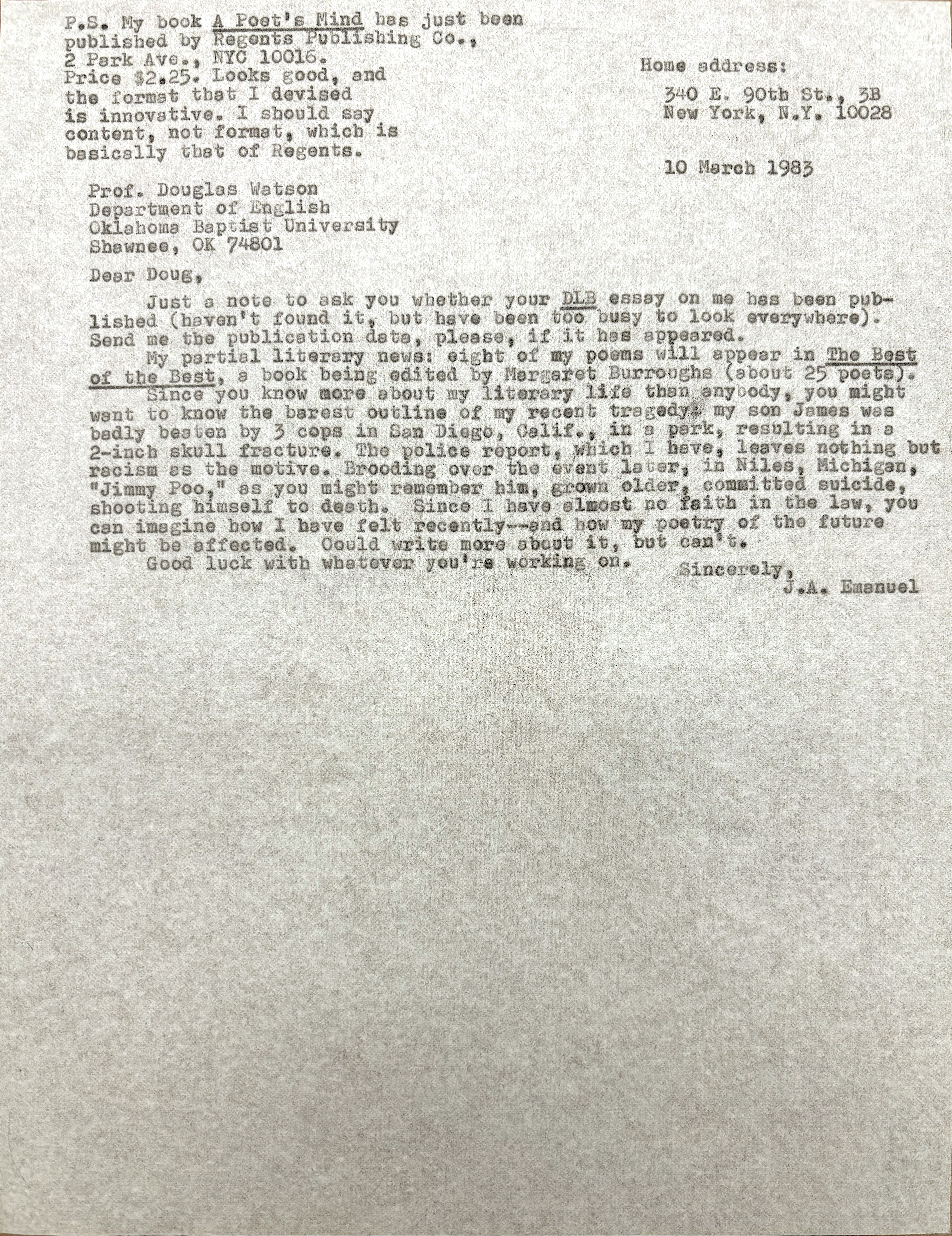        Home address:

        340 E. 90th St., 3B
        New York, N.Y. 10028


Prof. Douglas Watson
Department of English
Oklahoma Baptist University
Shawnee, OK 74801

Dear Doug,

 Just a note to ask you whether your DLB essay on me has been pub-
lished (haven't found it, but have been too busy to look everywhere).
Send me the publication data, please, if it has appeared.
 My partial literary news: eight of my poems will appear in The Best
of the Best, a book being edited by Margaret Burroughs (about 25 poets).
 Since you know more about my literary life than anybody, you might
want to know the barest outline of my recent tragedy: my son James was
badly beaten by 3 cops in San Diego, Calif., in a park, resulting in a
2-inch skull fracture. The police report, which I have, leaves nothing but
racism as the motive. Brooding over the event later, in Niles, Michigan,
"Jimmy Poo," as you might remember him, grown older, committed suicide,
shooting himself to death. Since I have almost no faith in the law, you
can imagine how I have felt recently--and how my poetry of the future
might be affected. Could write more about it, but can't.
 Good luck with whatever you're working on.

         Sincerely,
           J.A. Emaneul


P.S. My book A Poet's Mind has just been
published by Regents Publishing Co.,
2 Park Ave., NYC 10016. 
Price $2.25. Looks good, and
the format that I devised 
is innovative. I should say
content, not format, which is
basically that of Regents.


