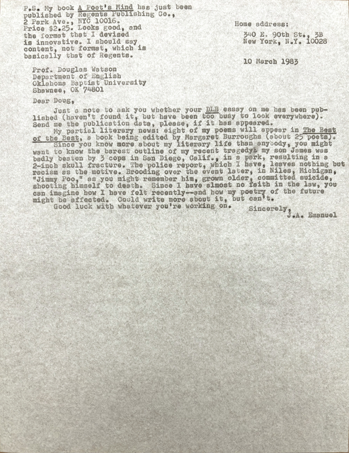       Home address:

        340 E. 90th St., 3B
        New York, N.Y. 10028


Prof. Douglas Watson
Department of English
Oklahoma Baptist University
Shawnee, OK 74801

Dear Doug,

 Just a note to ask you whether your DLB essay on me has been pub-
lished (haven't found it, but have been too busy to look everywhere).
Send me the publication data, please, if it has appeared.
 My partial literary news: eight of my poems will appear in The Best
of the Best, a book being edited by Margaret Burroughs (about 25 poets).
 Since you know more about my literary life than anybody, you might
want to know the barest outline of my recent tragedy: my son James was
badly beaten by 3 cops in San Diego, Calif., in a park, resulting in a
2-inch skull fracture. The police report, which I have, leaves nothing but
racism as the motive. Brooding over the event later, in Niles, Michigan,
"Jimmy Poo," as you might remember him, grown older, committed suicide,
shooting himself to death. Since I have almost no faith in the law, you
can imagine how I have felt recently--and how my poetry of the future
might be affected. Could write more about it, but can't.
 Good luck with whatever you're working on.

         Sincerely,
           J.A. Emaneul


P.S. My book A Poet's Mind has just been
published by Regents Publishing Co.,
2 Park Ave., NYC 10016. 
Price $2.25. Looks good, and
the format that I devised 
is innovative. I should say
content, not format, which is
basically that of Regents.


