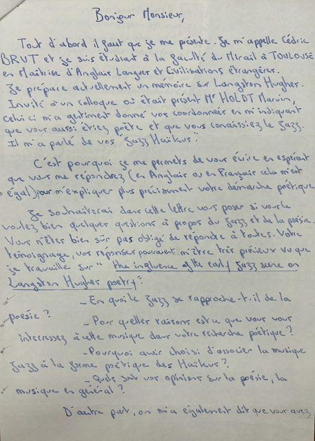 Bonjour Monsieur,

 Tout, d'abord il faut que je me présente. Je m'appelle Cédric
BRUT et je suis étudiant à la faculté du Mirail à TOULOUSE
en Maitrise d'Anglais Langueur et Civilisations étrangères.
Je prépare actuellement un mémoire sur Langston Hughes.
Invité à un colloque où était présent Mr. HOLDT Marvin,
celui-ci m'a gentiment donné vos coordonner en m'indiquant 
que voir aussi étiez poète et que vous connaissiez le jazz.
Il m'a parlé de vos "Jazz Haïkus".

 C'est pourquoi je me permets de vous élire en espérant
que vous me répondiez (en Anglais ou en Français cela m'est
égal) pour m'expliquer plus précisément votre démarche poétique.

 Je souhaiterai dans celte lettre vous poser si vous le
voulez bien quelques questions à propos du jazz et de la poésie.
Vous n'étés bien sûr pas obligé m'être tris peineux vu que
je travaille sur "The influence of the early jazz scene on
Langston Hughes poetry".

 - En quoi le jazz se rapproche-t-il de la poésie ?
 - Pour quelles raisons est u que vous vous
  intéressez à cette musique dais votre recherche poétique ?
 - Pourquoi avis choisi d'associer la musique
  jazz à la forme poétique des Haïkus ?
 - Quels sut vor opinions sur la poésie, la 
  musique en général ?

 D'aitre pait, on mai également dit que vous avez

