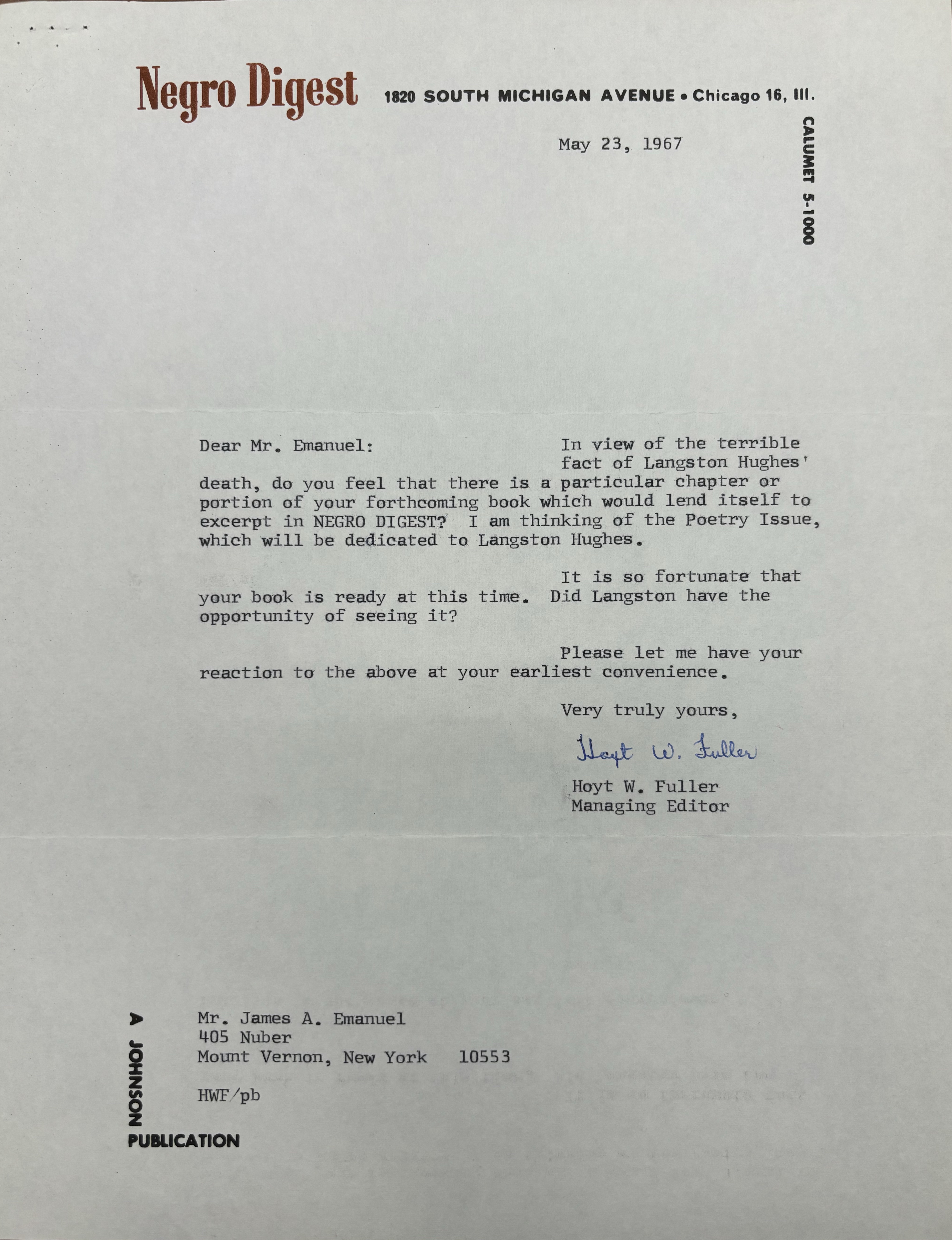 Negro Digest 1820 SOUTH MICHIGAN AVENUE Chicago 16, Ill. 

CALUMET 5-1000
   

May 23, 1967 




Dear Mr. Emanuel: 

In view of the terrible 
fact of Langston Hughes
death, do you feel that there is a particular chapter or 
portion of your forthcoming book which would lend itself to 
excerpt in NEGRO DIGEST? I am thinking of the Poetry Issue, 
which will be dedicated to Langston Hughes. 

It is so fortunate that 
your book is ready at this time. Did Langston have the 
opportunity of seeing it? 
Please let me have your 
reaction to the above at your earliest convenience.

       Very truly yours,

       [signature]

       Hoyt. W. Fuller
       Managing Editor




Mr. James A. Emanuel 
405 Nuber 
Mount Vernon, New York  10553

HWF/pb

A JOHNSON PUBLICATION
