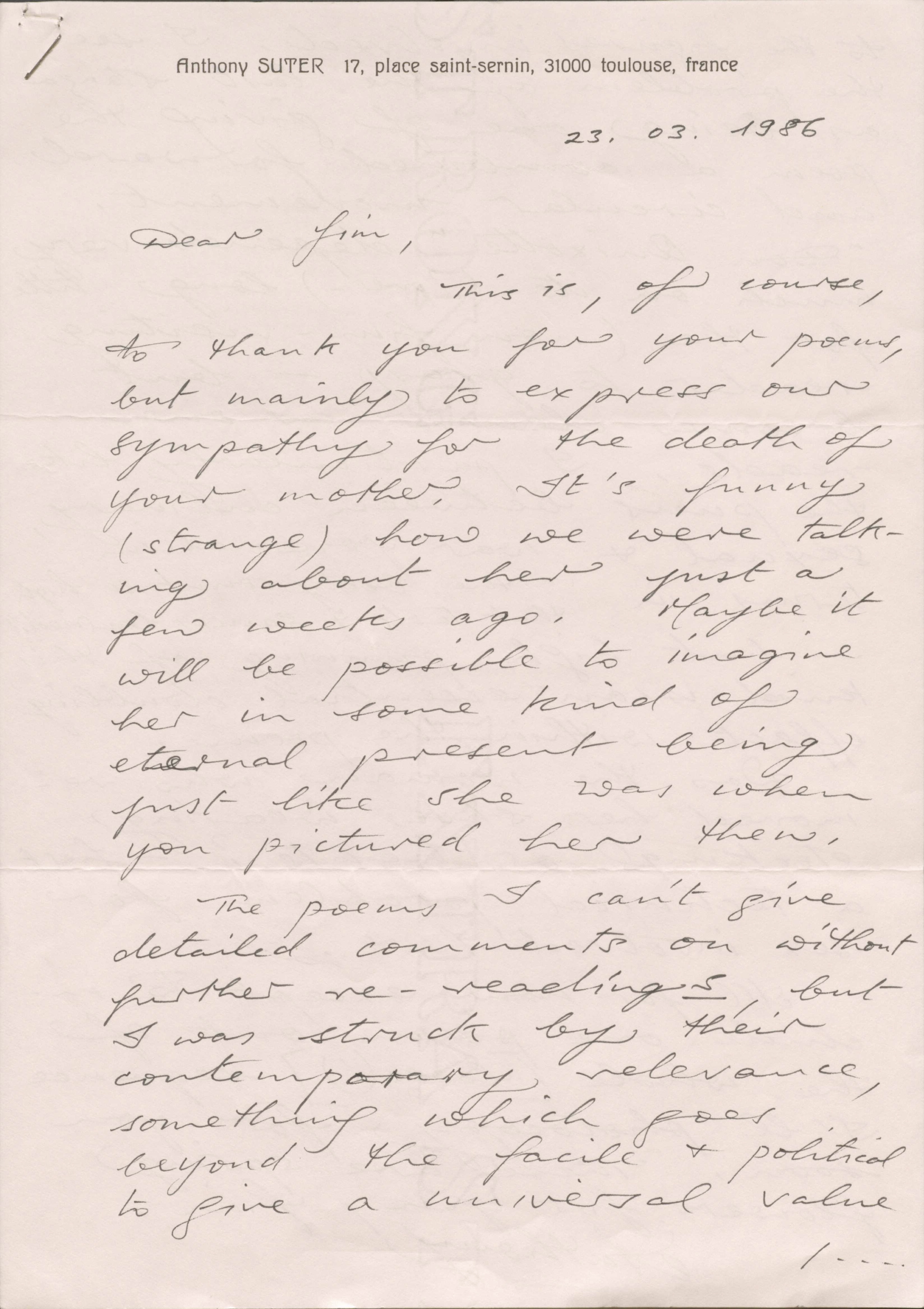 Anthony SUTER   17, place saint-sernin, 31000 toulouse, France

23.03.1986

Dear Jim,

 This is, of course, 
to thank you for your poems,
but mainly to express our 
sympathy for the death of
your mother. It’s funny
(strange) how we were talk-
ing about her just a
few weeks ago. Maybe it
will be possible to imagine
her in some kind of
eternal present being
just like she was when
you pictured her then.

 The poems I can’t give
detailed comments on without
further re-readings, but 
I was struck by their
contemporary relevance,
something which goes
beyond the facile & political
to give a universal value

    / ...
