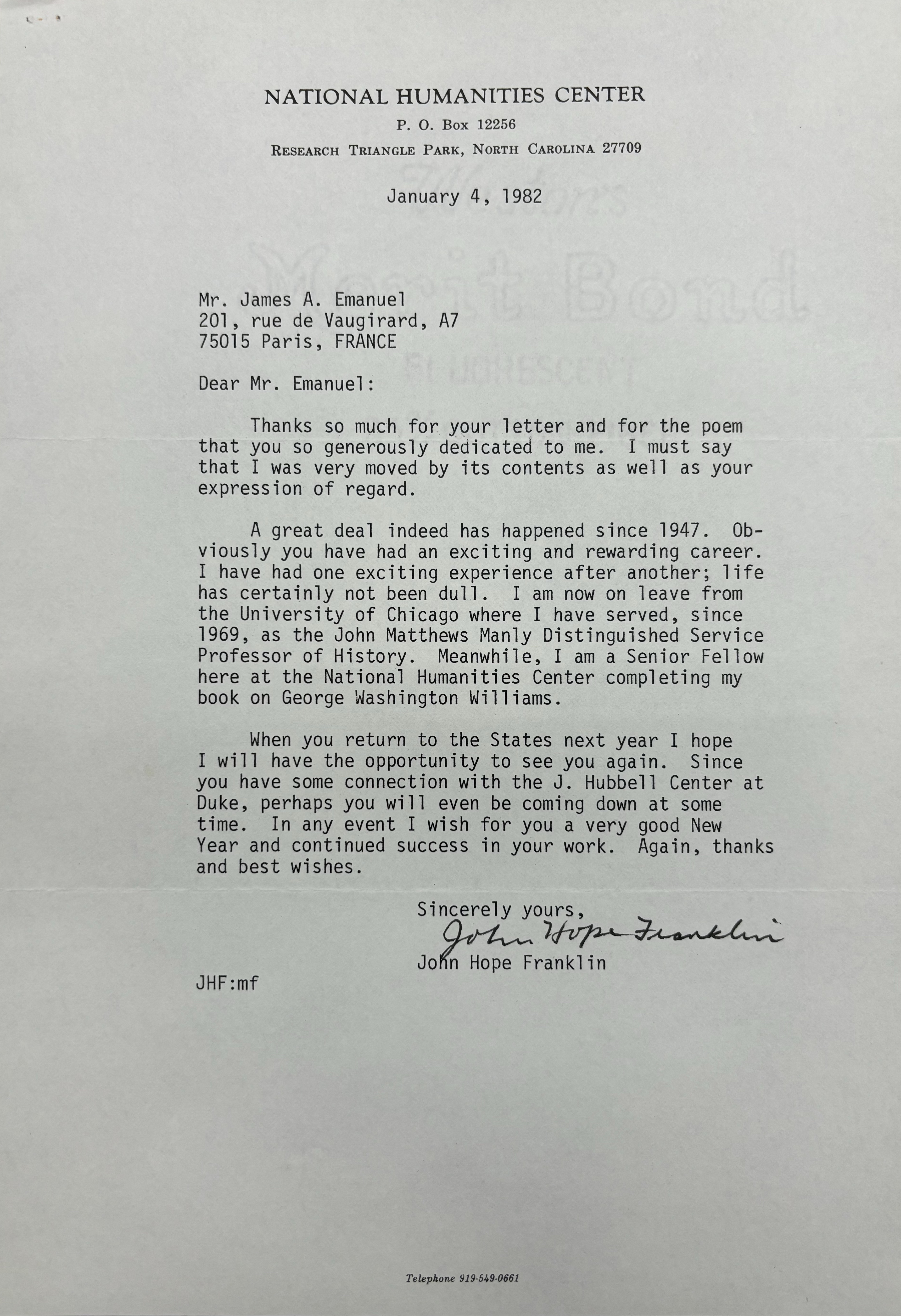 NATIONAL HUMANITIES CENTER
P. O. Box 12256
RESEARCH TRIANGLE PARK, NORTH CAROLINA 27709

January 4, 1982




Mr. James A. Emanuel 
201, rue de Vaugirard, A7
75015 Paris, FRANCE 

Dear Mr. Emanuel: 

Thanks so much for your letter and for the poem 
that you so generously dedicated to me. I must say 
that I was very moved by its contents as well as your 
expression of regard. 

A great deal indeed has happened since 1947. Ob-
viosly you have had an exciting and rewarding career. 
I have had one exciting experience after another; life 
has certainly not been dull. I am now on leave from 
the University of Chicago where I have served, since 
1969, as the John Matthews Manly Distinguished Service 
Professor of History. Meanwhile, I am a Senior Fellow 
here at the National Humanities Center completing my 
book on George Washington Williams. 

When you return to the States next year I hope 
I will have the opportunity to see you again. Since 
you have some connection with the J. Hubbell Center at 
Duke, perhaps you will even be coming down at some 
time. In any event I wish for you a very good New 
Year and continued success in your work. Again, thanks 
and best wishes. 

    Sincerely yours, 
   
    [signature] 

    John Hope Franklin

JHF:mf 




Telephone 919-549-0661
