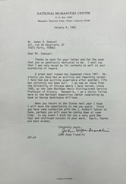 NATIONAL HUMANITIES CENTER
P. O. Box 12256
RESEARCH TRIANGLE PARK, NORTH CAROLINA 27709

January 4, 1982




Mr. James A. Emanuel 
201, rue de Vaugirard, A7
75015 Paris, FRANCE 

Dear Mr. Emanuel: 

Thanks so much for your letter and for the poem 
that you so generously dedicated to me. I must say 
that I was very moved by its contents as well as your 
expression of regard. 

A great deal indeed has happened since 1947. Ob-
viosly you have had an exciting and rewarding career. 
I have had one exciting experience after another; life 
has certainly not been dull. I am now on leave from 
the University of Chicago where I have served, since 
1969, as the John Matthews Manly Distinguished Service 
Professor of History. Meanwhile, I am a Senior Fellow 
here at the National Humanities Center completing my 
book on George Washington Williams. 

When you return to the States next year I hope 
I will have the opportunity to see you again. Since 
you have some connection with the J. Hubbell Center at 
Duke, perhaps you will even be coming down at some 
time. In any event I wish for you a very good New 
Year and continued success in your work. Again, thanks 
and best wishes. 

    Sincerely yours, 
   
    [signature] 

    John Hope Franklin

JHF:mf 




Telephone 919-549-0661
