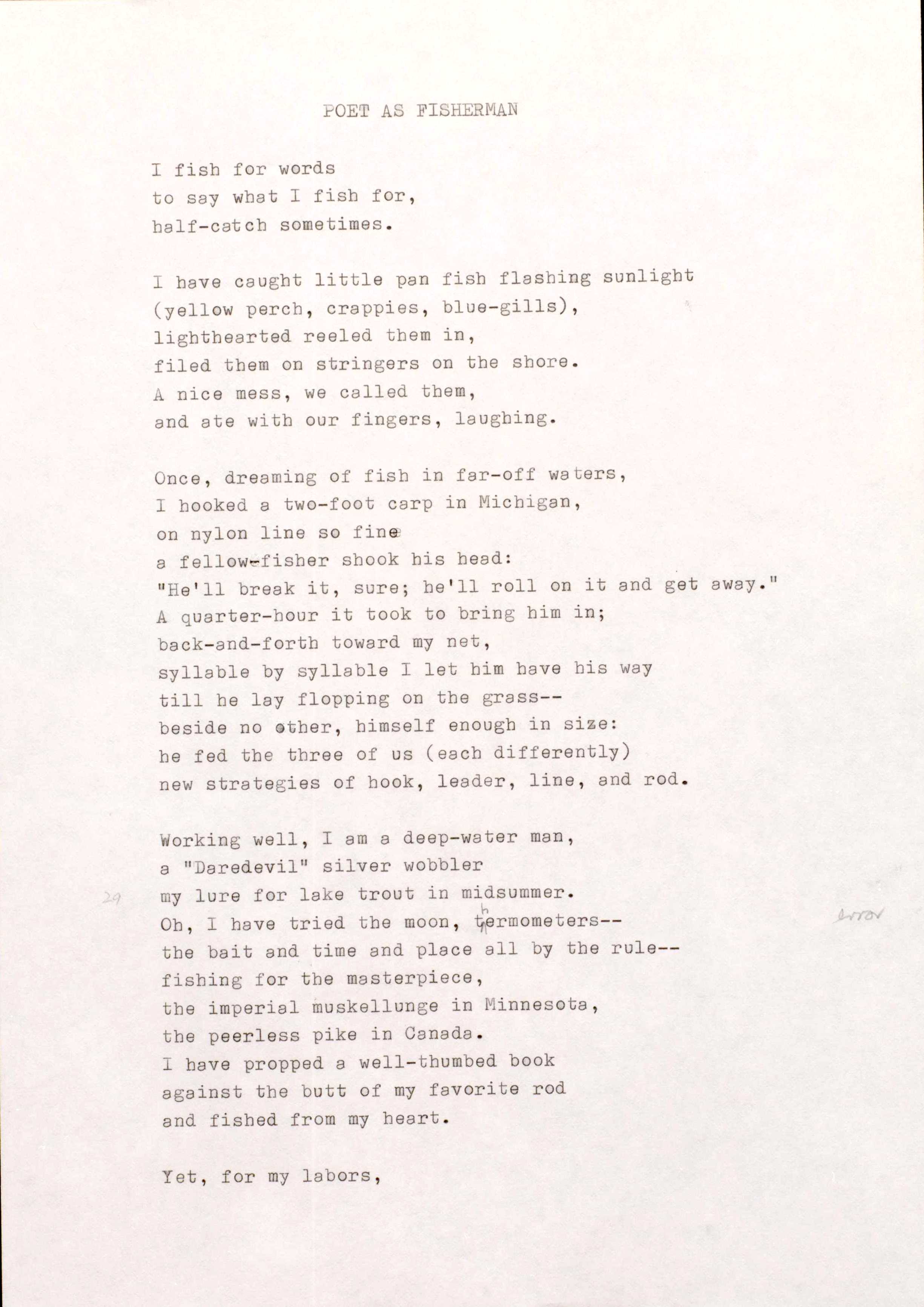 POET AS FISHERMAN

I fish for words 
to say what I fish for, 
half-catch sometimes.

I have caught little pan fish flashing sunlight 
(yellow perch, crappies, blue—gills), 
lighthearted reeled them in, 
filed them on stringers on the shore. 
A nice mess, we called them, 
and ate with our fingers, laughing.

Once, dreaming of fish in far-off waters, 
I hooked a two-foot carp in Michigan, 
on nylon line so fine 
a fellow-fisher shook his head:
"He'll break it, sure; be' 11 roll on it and get away."
A quarter-hour it took to bring him in; 
Back-and-forth toward my net, 
syllable by syllable I let him have his way 
till he lay flopping on the grass--
beside no other, himself enough in size: 
he fed the three of us (each differently) 
new strategies of hook, leader, line, and rod.

Working well, I am a deep-water man, 
a "Daredevil" silver wobbler  
my lure for lake trout in midsummer. 
Oh, I have tried the moon, thermometers-- 
the bait and time and place all by the rule-- 
fishing for the masterpiece, 
the imperial muskellunge in Minnesota, 
the peerless pike in Canada. 
I have propped a well-thumbed book 
against the butt of my favorite rod 
and fished from my heart.

Yet, for my labors,
