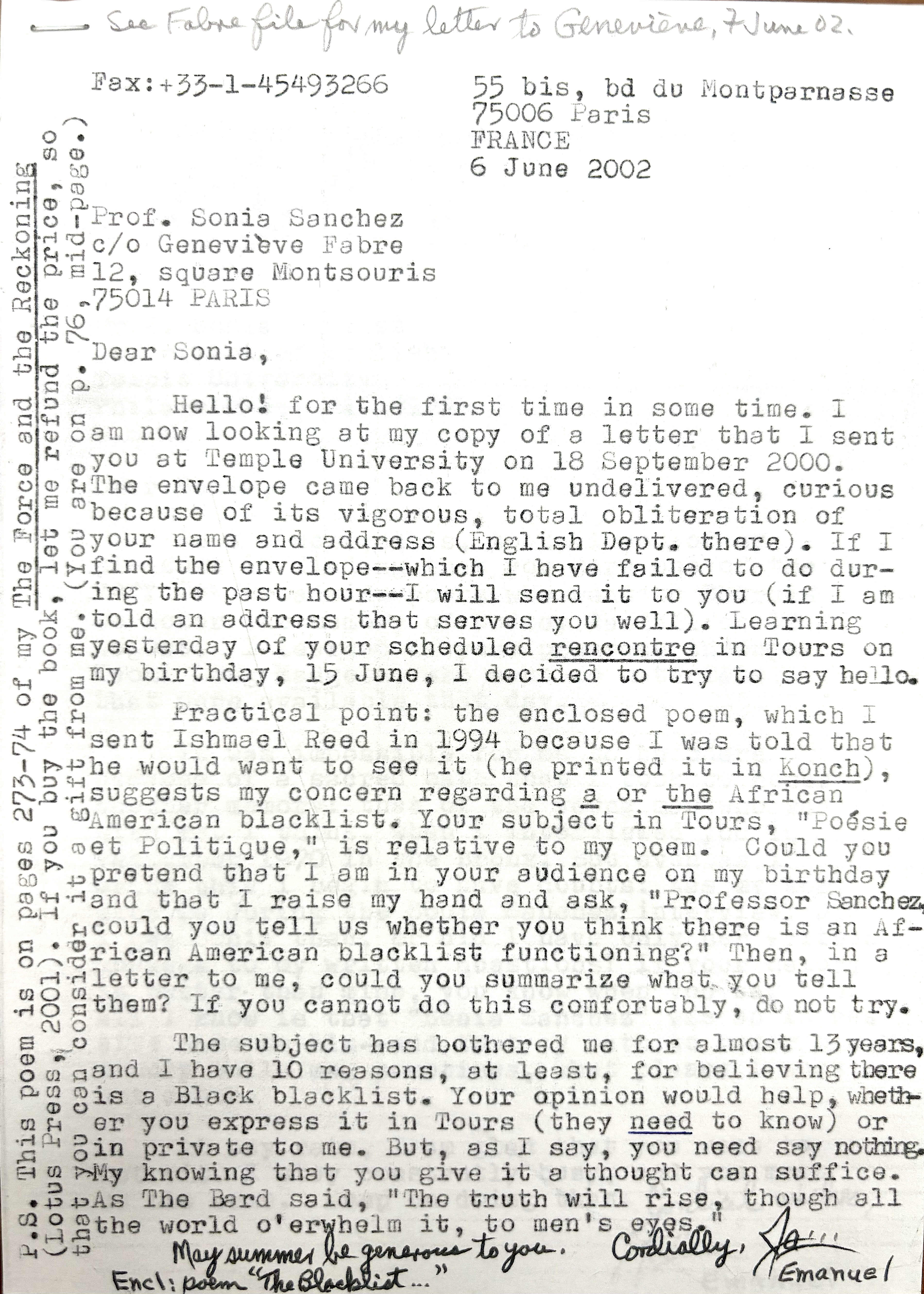 Fax: +33-1-45 49 32 66
55 bis, bd du Montparnasse
75006 Paris
FRANCE

6 June 2002

Prof. Sonia Sanchez
c/o Geneviève Fabre
12, square Montsouris
75014 PARIS

Dear Sonia,

Hello—for the first time in some time.

I am now looking at my copy of a letter that I sent you at Temple University on 18 September 2000. The envelope came back undelivered—curious because of its vigorous, total obliteration of your name and address (English Dept. there). If I find the envelope—which I have tried to do during the past hour—I will send it to you (if I am told an address that serves you well).

Learning yesterday of your scheduled rencontre in Tours on my birthday, 15 June, I decided to try to say hello.

Practical point: the enclosed poem, which I sent to Ishmael Reed in 1994 because I was told he would want to see it (he printed it in Konch), suggests my concern regarding a (or the) African American blacklist. Your subject in Tours, “Poésie et Politique,” is a relative of my poem.

Could you pretend that I am in your audience on my birthday and that I raise my hand and ask, “Professor Sanchez, could you tell us whether you think there is an African American blacklist functioning?” Then, in a letter to me, could you summarize what you tell them?

If you cannot do this comfortably, do not try. The subject has bothered me for almost 13 years, and I have at least 10 reasons for believing there is a Black blacklist. Your opinion would help, whether you express it in Tours (they need to know) or in private to me. But, as I say, you need say nothing. My knowing that you give it a thought can suffice.

As The Bard said, “The truth will rise, though all the world o’whelm it, to men’s eyes.”

May summer be generous to you.

Cordially,
James Emanuel

Encl: Poem “The Blacklist…”

P.S. This poem is on pages 273–74 of The Force and the Reckoning (Lotus Press, 2001). If you buy the book, let me refund the price, so that you can consider it a gift from me. (You are on p. 76, mid-page.)