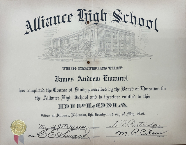 Alliance High School
This certifies that
James Andrew Emanuel
has completed the Course of Study prescribed by the Board of Education for
the Alliance High School and is therefore entitled to this
DIPLOMA
Given at Alliance, Nebraska, this twenty-third day of May, 1939.
Mrs. L. J. Peterson
President Board of Directors
H. R. Patridge
Superintendent
C E Sward
Secretary Board of Education
M R Colson
Principal