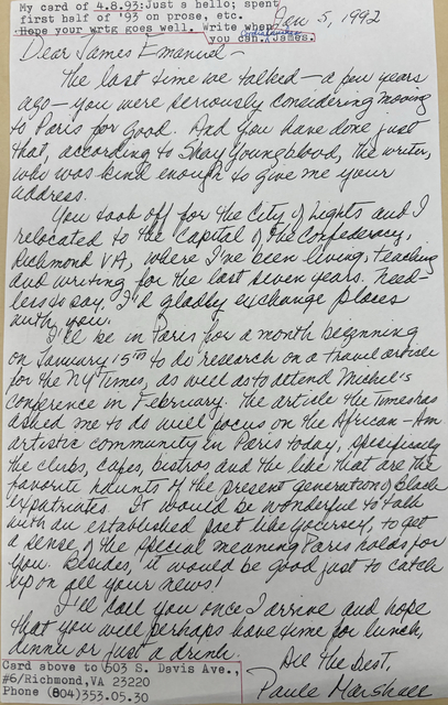 Jan 5, 1992
Dear James Emanuel -
The last time we talked - a few years
ago - you were seriously considering moving
to Paris for good. And you have done just
that, according to Shay Youngblood, the writer,
who was kind enough to give me your
address.
You took off for the City of Lights and I
relocated to the Capital of the Confederacy,
Richmond VA, where I've been living, teaching
and writing for the last seven years. Need-
less to say, I'd gladly exchange places
with you.
I'll be in Paris for a month beginning
on January 15th to do research on a travel article
for the NY Times, as well as to attend Michel's
conference in February. The article the Times has
asked me to do will focus on the African-Am.
artistic community in Paris today, specifically
the clubs, cafes, bistros, and the like that are the
favorite haunts of the present generation of Black
expatriates. It would be wonderful to talk
with an established fact like yourself, to get
a sense of the special meaning Paris holds for
you. Besides, it would be good just to catch
up on all your news!
I'll you once I arrive and hope
that you will perhaps have time for lunch,
dinner or just for a drink.
All the best,
Paule Marshall
My card of 4.8.93: Just a hello; spent
my first half of '93 on prose, etc.
Hope your wrtg goes well. Write when
you can.
Cordial wishes,
James.
Card above to 503 S. Davis Ave.,
#6/Richmond, VA 23220
Phone (804)353.05.30
