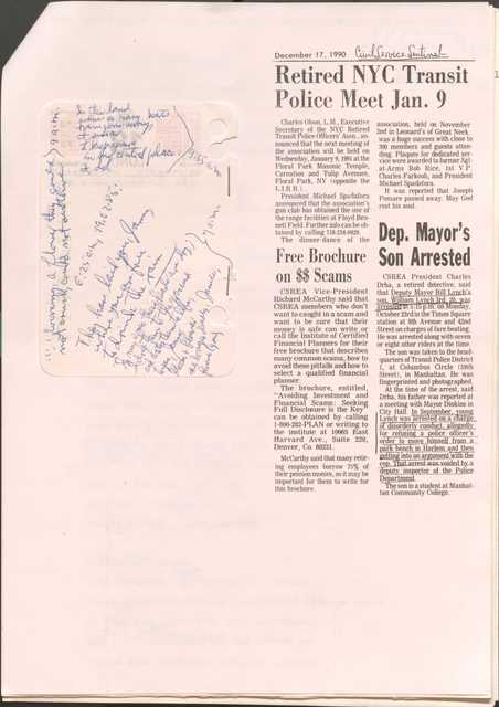 
December 17, 1990

[*Civil Service Sentinel*]

Retired NYC Transit Police Meet Jan. 9
Charles Olsen, L.M., Executive Secretary of the NYC Retired Transit Police Officer’s Assn., announced that the next meeting of the association will be held on Wednesday, January 9, 1991 at the Floor Park Masonic Temple, Carnation and Tulip Avenues, Floor Park, NY (opposite the L.I.R.R).
President Michael Spadafora announced that the association’s gun club has obtained the use of the range facilities at Floyd Bennet Field. Further info can be obtained by calling 718-234-0920.
The dinner-dance of the association, held on November 2nd in Leonard’s of Great Neck, was a huge success with close to 300 members and guests attending. Plaques for dedicated service were awarded to former Sgt-at-Arms Bob Rice, 1st V.P. Charles Farkouh, and President Michael Spadafora.
It was reported that Joseph Pomare passed away. May God rest his soul.

Free Brochure on $$ Scams
CSREA Vice-President Richard McCarthy said that CSREA members who don’t want to get caught in a scam and want to be sure that their money is safe can write or call the Institute of Certified Financial Planners for their free brochure that describes many common scams, how to avoid these pitfalls and how to select a qualified financial planner.
The brochure, entitled, “Avoiding Investment and Financial Scams: Seeking Full Disclosure is the key” can be obtained by calling 1-800-282-PLAN or writing to the institute at 10065 East Harvard Avenue., Suite 220, Denver, Co. 80231.
McCarthy said that many retiring employees borrow 75% of their pension monies, so it may be important for them to write for this brochure. 

Dep. Mayor’s Son Arrested
CSREA President Charles Drha, a retired detective, said that Deputy Mayor Bill Lynch’s son, William Lynch 3rd, 20, was arrested at 5:15 p.m. on Monday, October 23rd, in the Times Square station at 8th Avenue and 42nd Street on charges of fare beating. He was arrested along with seven or eight other riders at the time.
The son was taken to the headquarters of Transit Police District 1, at Columbus Circle (59th Street), in Manhattan. He was fingerprinted and photographed.
At the time of the arrest, said Drha, his father was reported at a meeting with Mayor Dinkins in City Hall. In September, young Lynch was arrested on a charge of disorderly conduct, allegedly for refusing a police officer’s order to move himself from a park bench in Harlem and then getting into an argument with the cop. That arrest was voided by a deputy inspector of the Police Department.
 The son is a student at Manhattan Community College.


6:25 a.m., 19.02.85

They have laid you, James,
where you are free
to drink the rain

I, my [undecipherable] their heads are dry; 
I drop them to the ground
and water them to life,
to you, James, 
bloom and flower
no longer deadly, James,
forever (you).
7:00 a.m.


Blooming, a flower they could not crush, could not outlive.
9:00 a.m.

In this land
where so many hearts
have gone away,
I swear
to keep yours in my central place:
and do.
9:55 a.m.

