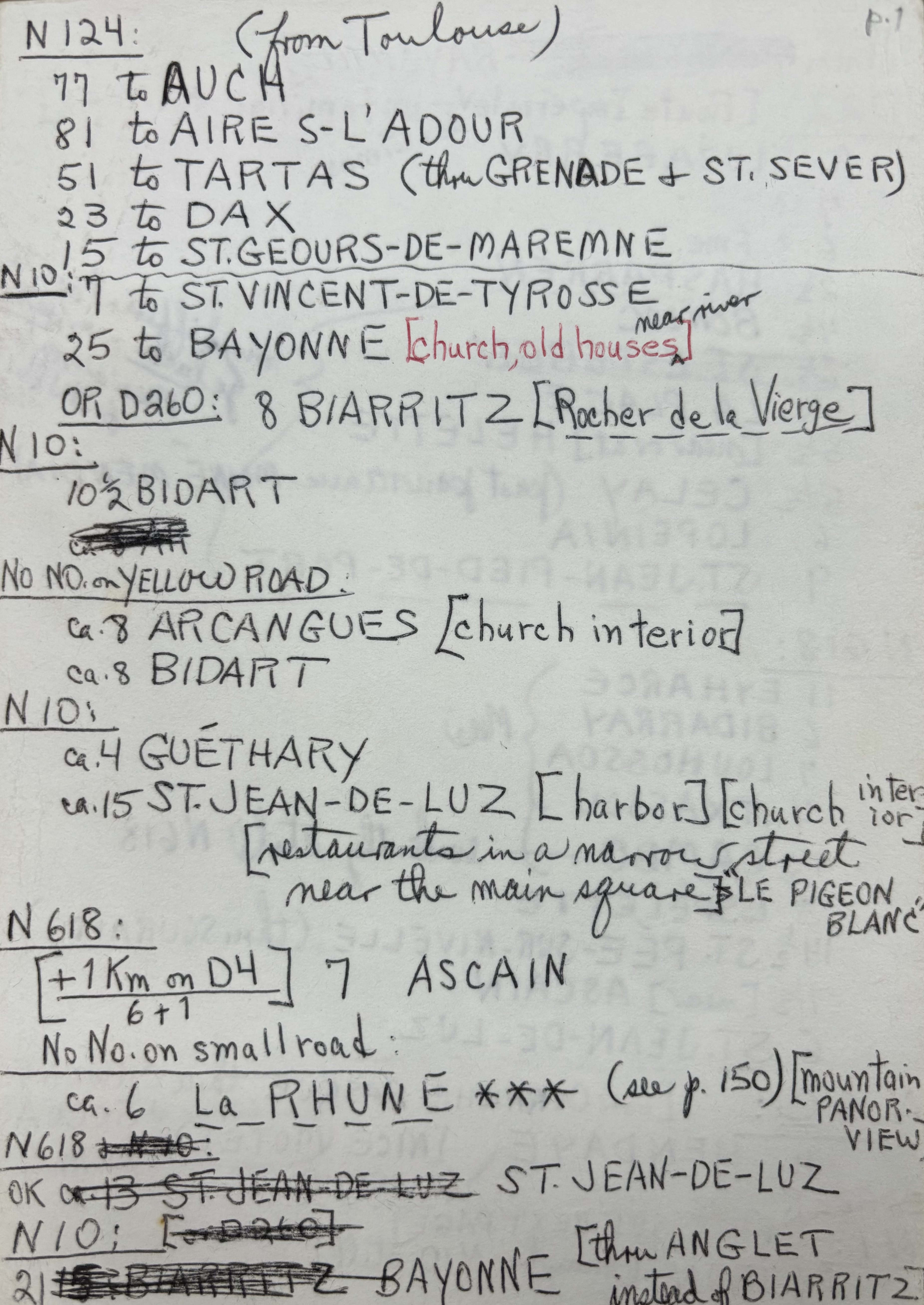 N124: (from Toulouse)
77 to AUCH
81 to AIRE S-L’ADOUR
51 to TARTAS (thru GRENADE & ST. SEVER)
23 to DAX
15 to ST. GEOURS-DE-MAREMNE
_____________________________________________________________
N10:
7 to ST. VINCENT-TE-TYROSSE
25 to BAYONNE [church, old houses, near river]
OR D260: 8 BIARRITZ [Rocher de le Vierge]
N10:
10½ BIDART
ca.8 AR
NO NO. on YELLOW ROAD: 
ca.8 ARCANGUES [church interior]
ca. BIDART
N10:
ca.4 GUĒTHARY
ca. 15 ST. JEAN-DE-LUZ [harbor] [church interior]
 [restaurants in a narrow street
 Near the main square] “LE PIGEON BLANC”
N618: 
[+ 1Km on D4] 7 ASCAIN
 6 + 1
No No. on small road: 
ca. 6 L a R H U N E *** (see p.150) [mountain PANOR VIEW]
N618& N10:
OK ca.13 ST. JEAN-DE-LUZ ST. JEAN-DE-LUZ
N10: [OR d260]
21 15: BIARRITZ  BAYONNE [thru ANGLET 
     instead of BIARRITZ]
