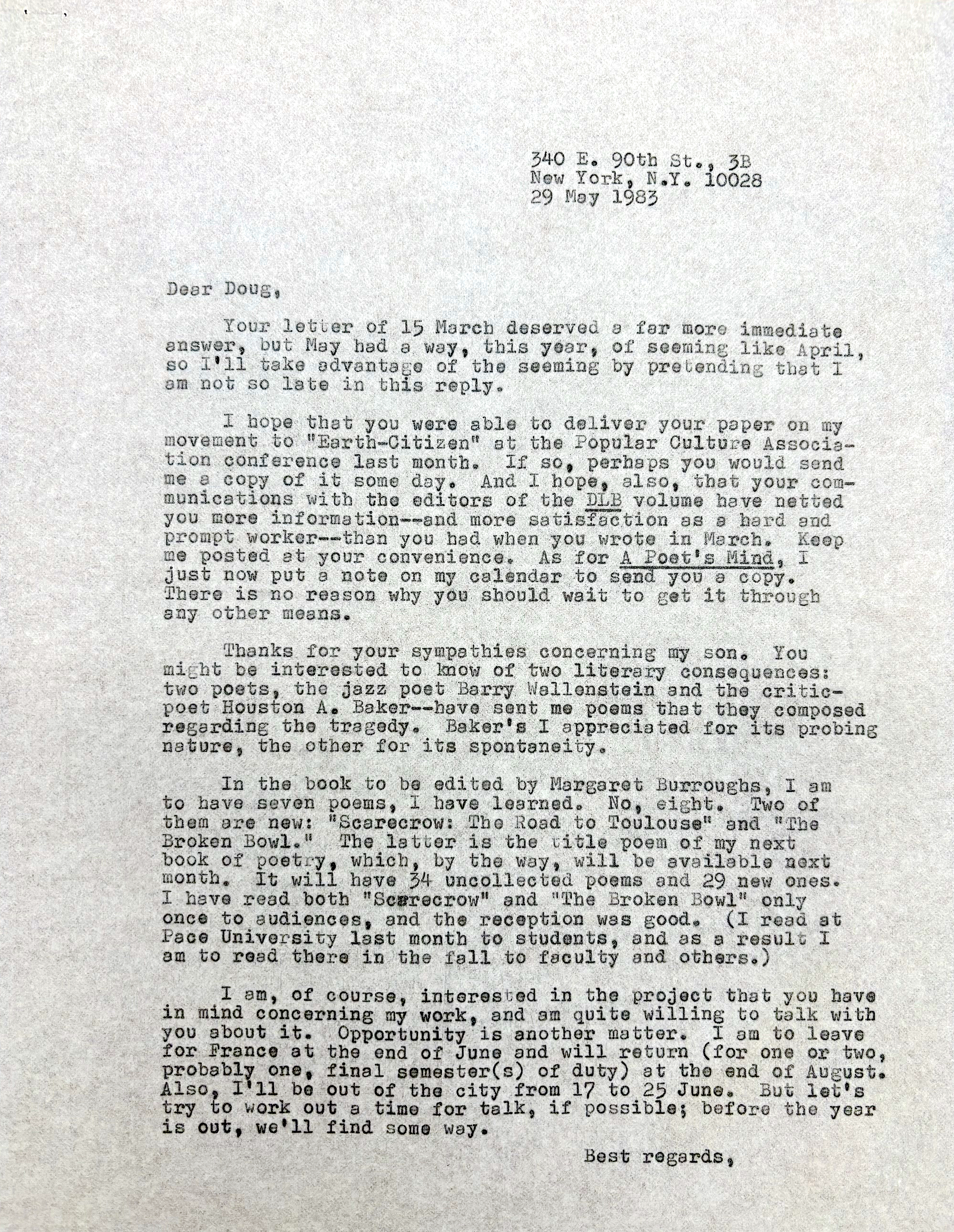         340 E. 90th St., 3B
        New York, N.Y. 10028
        29 May 1983

Dear Doug,

 Your letter of 25 March deserved a far more immediate
Answer, but May had a way, this year, of seeming like April,
so I’ll take advantage of the seeming by pretending that I
am not late in this reply.

 I hope that you were able to deliver your paper on my
movement to “Earth-Citizen” at the Popular Culture Associa-
tion conference last month. If so, perhaps you would send
me a copy of it some day. And I hope, also, that  your com-
munication with the editors of the DLB volume have netted
you more information--and more satisfaction as a hard and
prompt worker-- than you had when you wrote in March. Keep
me posted at your convenience. As for A Poet’s Mind, I
just now put a note on my calendar to send you a copy.
There is no reason why you should wait to get it through
any other means.

 Thanks for your sympathies concerning my son. You
might be interested to know of two literary consequences:
two poets, the jazz poet Barry Wallenstein and the critic-
poet Houston A. Baker--have sent me poems that they composed regarding the tragedy. Baker’s I appreciated for its probing
nature, the other for its spontaneity.

 In the book to be edited by Margaret Burroughs, I am
to have seven poems, I have learned. No, eight. Two of 
them are new: “Scarecrow: The Road to Toulouse” and “The 
Broken Bowl.”  The latter is the title poem of my next
book of poetry, which, by the way, will be available next month. It will have 34 uncollected poems and 29 new ones.
I have read both “Scarecrow” and “The Broken Bowl” only
once to audiences, and the reception was good. (I read at
Pace University last month to students, and as a result I
am to read there in the fall to faculty and others.)

 I am, of course, interested in the project that you have
in mind concerning my work, and am quite willing to talk with 
you about it. Opportunity is another matter. I am to leave
for France at the end of June and will return (for one or two,
probably one, final semester(s) of duty) at the end of August.
Also, I’ll be out of the city from 17 to 25 June. But let’s
try to work out a time for talk, if possible; before the year is out, we’ll find some way.

       Best regards, 
