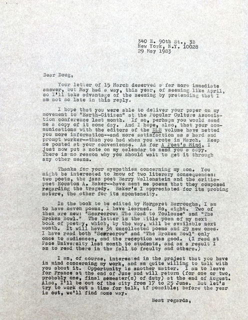         340 E. 90th St., 3B
        New York, N.Y. 10028
        29 May 1983

Dear Doug,

 Your letter of 25 March deserved a far more immediate
Answer, but May had a way, this year, of seeming like April,
so I’ll take advantage of the seeming by pretending that I
am not late in this reply.

 I hope that you were able to deliver your paper on my
movement to “Earth-Citizen” at the Popular Culture Associa-
tion conference last month. If so, perhaps you would send
me a copy of it some day. And I hope, also, that  your com-
munication with the editors of the DLB volume have netted
you more information--and more satisfaction as a hard and
prompt worker-- than you had when you wrote in March. Keep
me posted at your convenience. As for A Poet’s Mind, I
just now put a note on my calendar to send you a copy.
There is no reason why you should wait to get it through
any other means.

 Thanks for your sympathies concerning my son. You
might be interested to know of two literary consequences:
two poets, the jazz poet Barry Wallenstein and the critic-
poet Houston A. Baker--have sent me poems that they composed regarding the tragedy. Baker’s I appreciated for its probing
nature, the other for its spontaneity.

 In the book to be edited by Margaret Burroughs, I am
to have seven poems, I have learned. No, eight. Two of 
them are new: “Scarecrow: The Road to Toulouse” and “The 
Broken Bowl.”  The latter is the title poem of my next
book of poetry, which, by the way, will be available next month. It will have 34 uncollected poems and 29 new ones.
I have read both “Scarecrow” and “The Broken Bowl” only
once to audiences, and the reception was good. (I read at
Pace University last month to students, and as a result I
am to read there in the fall to faculty and others.)

 I am, of course, interested in the project that you have
in mind concerning my work, and am quite willing to talk with 
you about it. Opportunity is another matter. I am to leave
for France at the end of June and will return (for one or two,
probably one, final semester(s) of duty) at the end of August.
Also, I’ll be out of the city from 17 to 25 June. But let’s
try to work out a time for talk, if possible; before the year is out, we’ll find some way.

       Best regards, 

