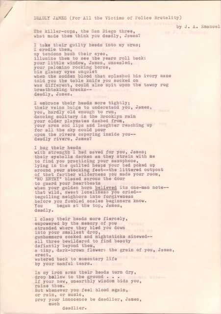 DEADLY JAMES (For All the Victims of Police Brutality)

by J. A. Emanuel

The killer-cops, the San Diego three,
What made them think you deadly, James?

I take their guilty heads into my arms;
I cradle them,
my tendons hush their eyes,
illume them to see the years roll back:
your little window, James, unsealed,
your palomino rocking horse,
his glassy eyes unquiet
when the sudden blood that splashed his ivory mane
told you the table knife you sucked on
was different, could also spit upon the tawny rug
breathtaking tracks--
deadly, James.

I embrace their heads more tightly;
their veins bulge to understand you, James,
you, hardly old enough to run,
dancing solitary in the Brooklyn rain,
your older playmates dashed from,
your arms and lips and laughter reaching up
for all the sky could pour
upon the rivers capering inside you--
deadly rivers, James?

I hug their heads
with strength I had saved for you, James;
their eyeballs darken as they strain with me
to find you practicing your saxophone,
lying in the quilted heaps of your bed poked up
around your stocking feet--the littered outpost
of that father wilderness you made your room,
“NO ENTRY” blazed across the door
to guard your heartbeats
when your golden horn believed its one-man note--
that wild, sweet loneliness you cried--
beguiling neighbors into forgiveness
before you fumbled scales beginners know.
You     began at the top, James,
Deadly.

I clasp their heads more fiercely,
empowered by the memory of you
stranded where they bled you down
into your smallest drop,
gunhammers cocked and nighsticks sinewed--
all three bewildered to find beauty
defiantly beyond them,
a tiny, dark-brown flower: the grain of you James,
erect,
watered back to momentary life
by your manful tears.

In my iron arms their heads turned dry,
drop hollow to the ground ... 
If your new, unearthly wisdom bids you,
Raise them.
But whenever you feel blood again,
or rain, or music,
pray your innocence be deadlier, James,
 much
  deadlier.
