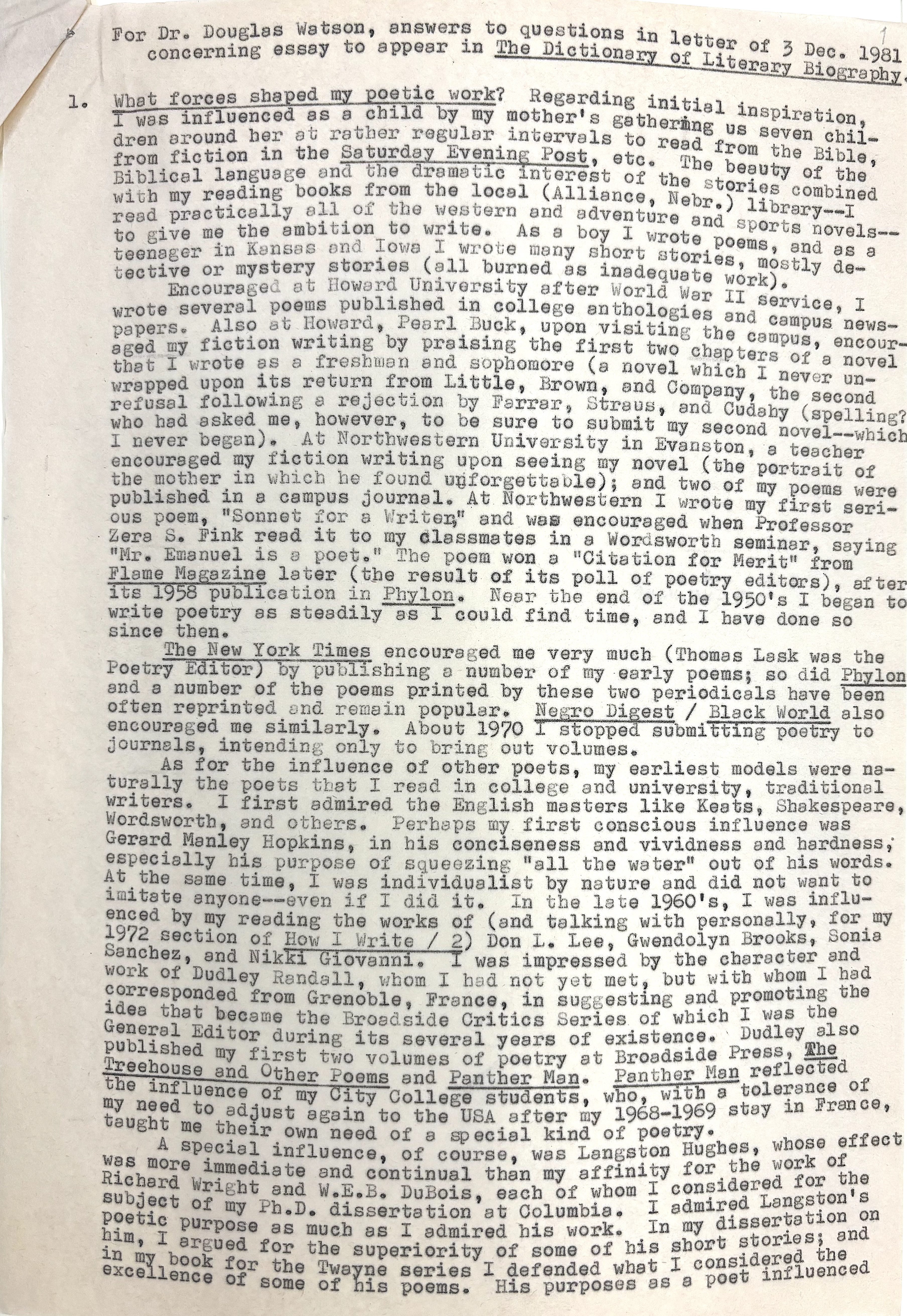 For Dr. Douglas Watson, answers to questions in letter of 3 Dec. 1981 
 concerning essay to appear in The Dictionary of Literary Biography.

1. What forces shaped my poetic work? Regarding initial inspiration, 
I was influenced as a child by my mother's gathering ug seven chil- 
dren around her at rather regular intervals to read from the Bible, 
from fiction in the Saturday Evening Post, etc. The beauty of the
Biblical language and the dramatic interest of the stories combined
with my reading books from the local (Alliance, Nebr.) library--I
read practically all of the western and adventure and sports novels--
to give me the ambition to write. As a boy I wrote poems, and as a
teenager in Kansas and Iowa I wrote many short stories, mostly de-
tective or mystery stories (all burned as inadequate work).
Encouraged at Howard University after World War II service, I
wrote several poems published in college anthologies and campus news-
papers. Also at Howard, Pearl Buck, upon visiting the campus, encour-
aged my fiction writing by praising the first two chapters of a novel
that I wrote as a freshman and sophomore (a novel which I never un-
wrapped upon its return from Little, Brown, and Company, the second
refusal following a rejection by Farrar, Straus, and Cudahy (spelling?
who had asked me, however, to be sure to submit my second novel--which
I never began). At Northwestern University in Evanston, a teacher
encouraged my fiction writing upon seeing my novel (the portrait of
the mother in which he found unforgettable); and two of my poems were
published in a campus journal. At Northwestern I wrote my first seri-
ous poem, "Sonnet for a Writer," and was encouraged when Professor
Zera S. Fink read it to my classmates in a Wordsworth seminar, saying
"Mr. Emanuel is a poet." The poem won a "Citation for Merit" from
Flame Magazine later (the result of its poll of poetry editors), after
its 1958 publication in Phylon. Near the end of the 1950's I began to
write poetry as steadily as I could find time, and have done so
since then.
 The New York Times encouraged me very much (Thomas Lask was the
Poetry Editor) by publishing a number of my early poems; so did Phylon
and a number of the poems printed by these two periodicals have been
often reprinted and remain popular. Negro Digest / Black World also
encouraged me similarly. About 1970 I stopped submitting poetry to
journals, intending only to bring out volumes.
 As for the influence of other poets, my earliest models were na-
turally the poets that I read in college and university, traditional
writers. I first admired the English masters like Keats, Shakespeare,
Wordsworth, and others. Perhaps my first conscious influence was
Gerard Manley Hopkins, in his conciseness and vividness and hardness,
especially his purpose of squeezing "all the water" out of his words.
At the same time, I was individualistic by nature and did not want to
imitate anyone--even if I did it. In the late 1960's, I was influ-
enced by my reading the works of (and talking personally, for my
1972 section of How I Write / 2) Don L. Lee, Gwendolyn Brooks, Sonia
Sanchez, and Nikki Giovanni. I was impressed by the character and
work of Dudley Randall, whom I had not yet met, but with whom I had
corresponded from Grenoble, France, in suggesting and promoting the
idea that became the Broadside Critics Series of which I was the
General Editor during its several years of existence. Dudley also
published by first two volumes of poetry at Broadside Press, The
Treehouse and Other Poems and Panther Man. Panther Man reflected the 
influence of my City College students, who, with a tolerance of
my need to adjust again to the USA after my 1968-1969 stay in France,
taught me their own need of a special kind of poetry.
 A special influence, of course, was Langston Hughes, whose effect
was more immediate and continual than my affinity for the work of
Richard Write and W.E.B. DuBois, each of whom I considered for the
subject of my Ph.D. dissertation at Columbia. I admired Langston's
poetic purpose as much as I admired his work. In my dissertation on him, 
I argued for the superiority of some of his short stories; and
in my book for the Twayne series I defended what I considered the
excellence of some of his poems. His purposes as a poet influenced
