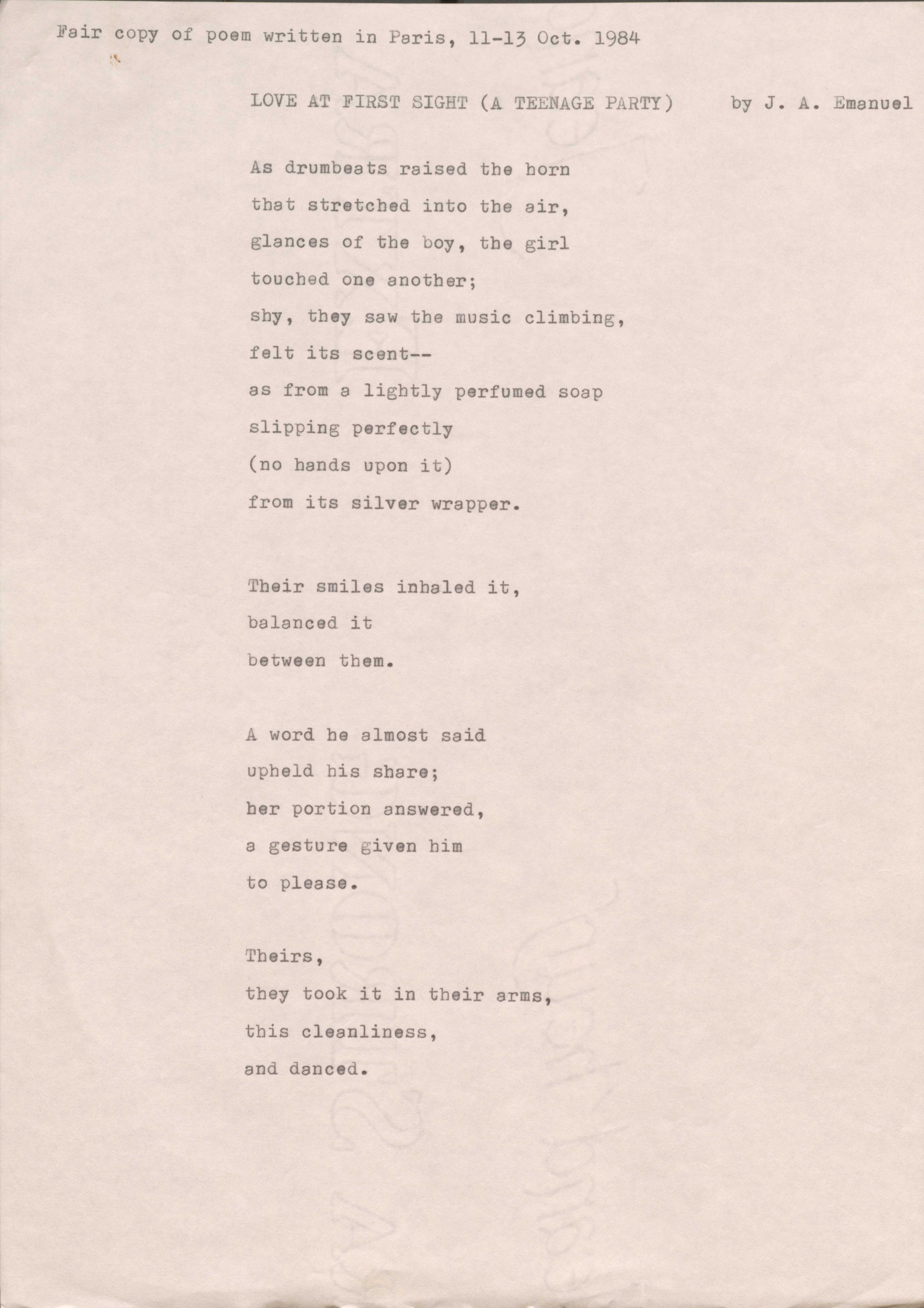 Fair copy of poem written in Paris, 11—13 Oct. 1984

LOVE AT FIRST SIGHT (A TEENAGE PARTY) by J. A. Emanuel

As drumbeats raised the horn 
that stretched into the air, 
glances of the boy, the girl 
touched one another; 
shy, they saw the music climbing, felt its scent--
as from a lightly perfumed soap slipping perfectly 
(no hands upon it) 
from its silver wrapper.

Their smiles inhaled it, 
balanced it 
between them.

A word he almost said 
upheld his share; 
her portion answered, 
a gesture given him 
to please.

Theirs, 
they took it in their arms, 
this cleanliness, 
and danced.
