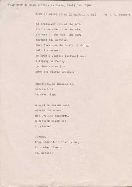 Fair copy of poem written in Paris, 11—13 Oct. 1984

LOVE AT FIRST SIGHT (A TEENAGE PARTY) by J. A. Emanuel

As drumbeats raised the horn 
that stretched into the air, 
glances of the boy, the girl 
touched one another; 
shy, they saw the music climbing, felt its scent--
as from a lightly perfumed soap slipping perfectly 
(no hands upon it) 
from its silver wrapper.

Their smiles inhaled it, 
balanced it 
between them.

A word he almost said 
upheld his share; 
her portion answered, 
a gesture given him 
to please.

Theirs, 
they took it in their arms, 
this cleanliness, 
and danced.
