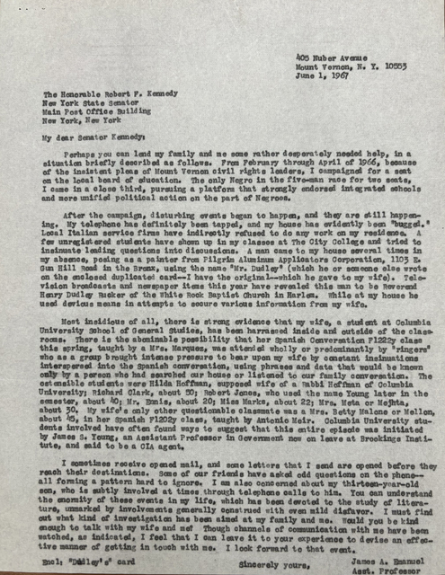 405 Nuber Avenue
Mount Vernon, N.Y. 10553
June 1, 1967
The Honorable Robert. F. Kennedy
New York State Senator
Main Post Office Building
New York, New York
My dear Senator Kenney:
Perhaps you can lend my family and me some rather desperately needed help, in a
situation briefly described as follows. From February through April 1966, because
of the insistent pleas of Mount Vernon civil rights leaders, I campaigned for a seat
on the local board of education. The only Negro in the five-man race for two seats,
I came in a close third, pursuing a platform that strongly endorsed integrated schools
and more unified political action on the part of Negroes.
After the campaign, disturbing events began to happen, and they are still happen-
ing. My telephone has definitely been tapped, and my house has evidently been "bugged."
Local Italian service firms have indirectly refused to do any work on my residence. A
few unregistered students have shown up in my classes at The City College and tried to
insinuate leading questions into discussions. A man came to my house several times in
my absence, posing as a painter from Pilgrim Aluminum Applicators Corporation, 1103 E.
Gun Hill Road in the Bronx, using the name "Mr. Dudley" (which he or someone else wrote
on the enclosed duplicated card--I have the original--which he gave to my wife). Tele-
vision broadcasts and newspaper items this year have revealed this man to be Reverend
Henry Dudley Ricker of the White Rock Baptist Church in Harlem. While at my house he
used devious means in attempts to secure various information from my wife.
Most insidious of all, there is strong evidence that my wife, a student at Columbia
University School of General Studies, has been harassed inside and outside of the class-
rooms. There is the abominable possibility that her Spanish Conversation F1222y class
this spring, taught by a Mrs. Marquez, was attended wholly or predominantly by "ringers"
who as a group brought intense pressure to bear upon my wife by constant insinuations
interspersed into the Spanish conversation, using phrases and data that would be known
only by a person who had searched our house or listened to our family conversation. The
ostensible students were Hilda Hoffman, supposed wife of a Rabbi Hoffman of Columbia
University; Richard Clark, about 50; Robert Jones, who used the name Young later in the
semester, about 40; Mr. Ennis, about 20; Miss Marks, about 22; Mrs. Meta or Mejhta,
about 30. My wife's only other questionable classmate was a Mrs. Betty Malone or Mellon,
about 45, in her Spanish F1202y class, taught by Anton Meir. Columbia University stu-
dents involved have often found ways to suggest that this entire episode was initiated
by James S. Young, an Assistant Professor in Government now on leave at Brookings Insti-
tute, and said to be a CIA agent.
I sometimes receive opened mail, and some letters that I send are opened before they
reach their destinations. Some of our friends have asked odd questions on the phone--
all forming a pattern hard to ignore. I am also concerned about my thirteen-year-old
son, who is subtly involved at times through telephone calls to him. You can understand
the enormity of these events in my life, which has been devoted to the study of litera-
ture, unmarked by involvements generally construed with even mild disfavor. I must find
out what kind of investigation has been aimed at my family and me. Would you be kind
enough to talk with my wife and me? Though channels of communication with me have been
watched, as indicated, I feel that I can leave it to your experience to devise an effec-
tive manner of getting in touch with me. I look forward to that event.
Sincerely yours,
James A. Emanuel
Asst. Professor
Encl: "Dudley's" card