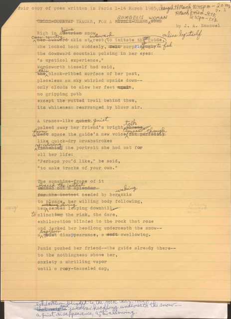 Fair copy of a poem written in Paris 1-14 March 1985; changed 18 March 10:45 p.m.—2:00 a.m., 19 March 8:45a.m.—9:13; 12:30 p.m.—1:13.

[CROSS-COUNTRY] TRACKS, FOR A [MIDDLE-CLASS GIRL] BOURGEOUIS WOMAN
by J. A. Emanuel

High in [Austrian] alpine snow,
[her awkward] cross-country skis at awkward rest
to imitate the guide [*on a line by itself*]
she looked back suddenly, [felt surprisingly] surprised to feel
the downward mountain pulsing in h er eyes:
“a mystical experience,”
Wordsworth himself had said, 
[the] this blank-ribbed surface of her past,
placeless as sky whirled upside down--
only clouds to slow her feet [again],
no gripping path
except the rutted trail behind them
its whiteness rearranged by bluer air.

A trance-like [quiet] quiet
palmed away her friend’s bright [phrase] talk
[left] from space the guide’s new voice [fit perfectly] spreads through
like quick-dry brush brushstrokes
[finishing] re-coloring the portrait she had sat for
all her life:
“Perhaps you’d like,” he said,
“to make tracks of your own.”

The sunshine-frame of it
[beamed out a splendor] braced the instant
[for the instant] needed by her waking skis
to plunge, her willing body following,
her [waking] shining senses leaping downhill[,]
to clinch[ing] the risk, the dare,
exhilaration blinded to the rock that rose
and jerked her headlong underneath the snow--
a [quiet] trap-door disappearance, a [soft] swallowing.

Panic pushed her friend--the guide already there--
to the nothingness above her,
anxiety a shrilling vapor
until a rosy-tasseled cap,
