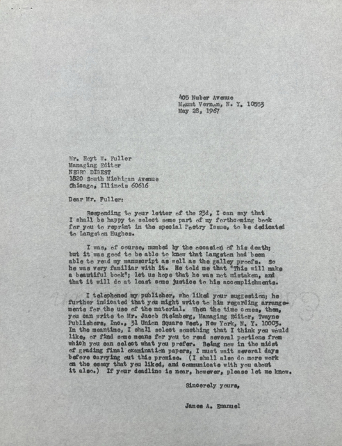 405 Nuber Avenue
Mount Vernon, N.Y. 10553
May 28, 1967
Mr. Hoyt W. Fuller
Managing Director
NEGRO DIGEST
1820 South Michigan Avenue
Chicago, Illinois 60615
Dear Mr. Fuller:
Responding to your letter of the 23d, I can say that
I shall be happy to select some part of my forthcoming book
for you to reprint in the special Poetry Issue, to be dedicated
to Langston Hughes.
I was, of course, numbed by the occasion of his death;
but it was good to be able to know that Langston had been
able to read my manuscript as well as the galley proofs. So
he was very familiar with it. He told me that "This will make
a beautiful book"; let us how that he was not mistaken, and
that it will do at least some justice to his accomplishments.
I telephoned my publisher, who liked your suggestion; he
further indicated that you might write to him regarding arrange-
ments for the use of the material. When the time comes, then,
you can write to Mr. Jacob Steinberg, Managing Editor, Twayne,
Publishers, Inc., 31 Unition Square West, New York, N.Y. 10003.
In the meantime, I shall select something that I think you would
like, or find some means for you to read several portions from
which you can select what you prefer. Being now in the midst
of grading final examination papers, I must wait several days
before carrying out this promise. (I shall also do more work
on the essay that you liked, and communicate with you about
it also.) If your deadline is near, however, please let me know.
Sincerely yours,
James A. Emanuel