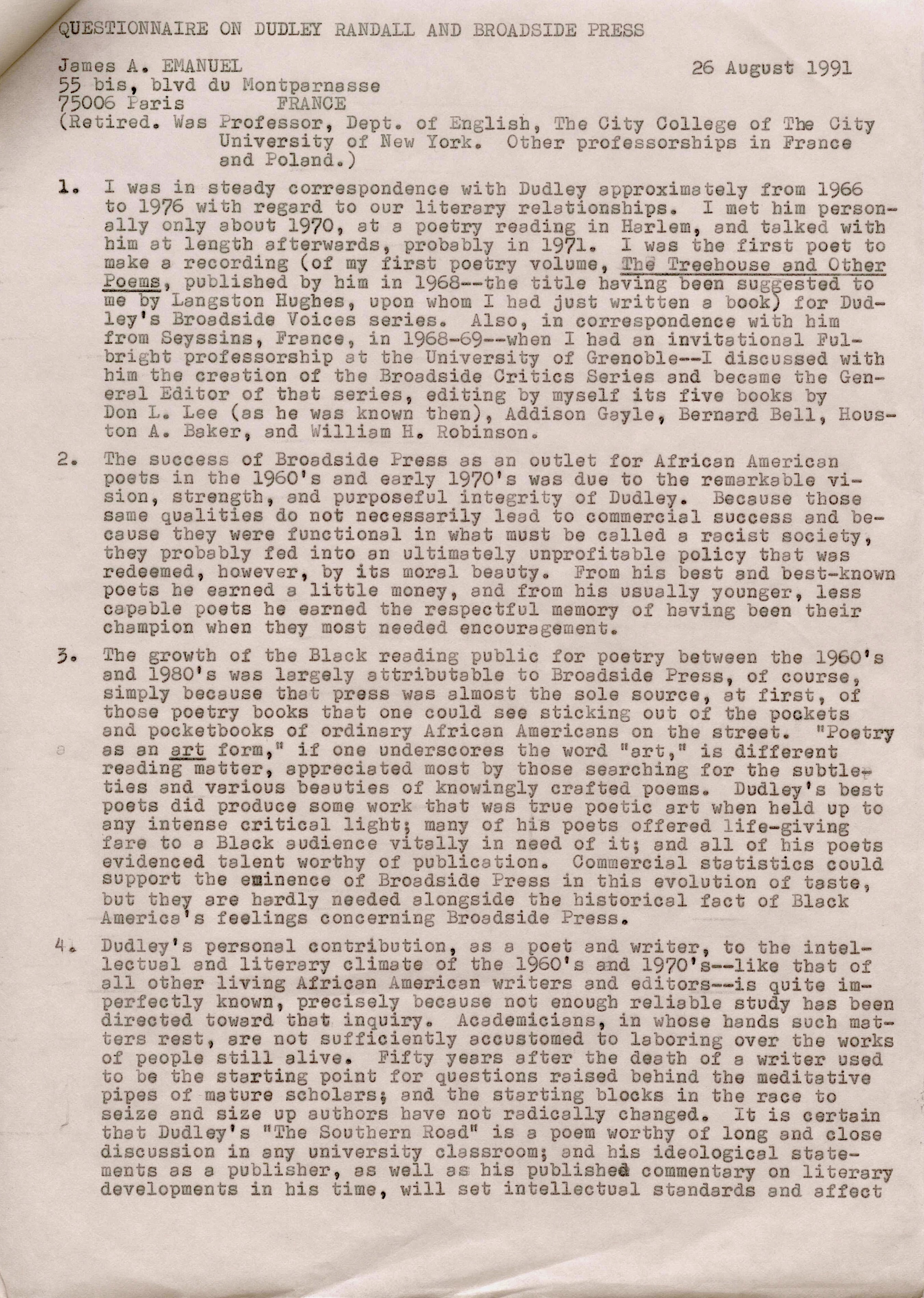 QUESTIONNAIRE ON DUDLEY RANDALL AND BROADSIDE PRESS 

James A. EMANUEL       26 August 1991
55 bis, blvd du Montparnasse 
75006 Paris  FRANCE 
(Retired. Was Professor, Dept. of English, The City College of the City 
University of New York. Other professorships in France 
and Poland.) 

1. I was in steady correspondence with Dudley approximately from 1966 
to 1976 with regard to our literary relationships. I met him person-
 ally only about 1970, at a poetry reading in Harlem, end talked with 
him at length afterwards, probably in 1971. I was the first poet to 
make a recording (of my first poetry volume, Treehouse and Other 
Poems, published by him in 1968--the title having been suggested to 
me by Langston Hughes, upon whom I had just written a book) for Dud— 
ley's Broadside Voices series. Also, in correspondence with him  
from Seyssins, France, in 1968-69--when I had an invitational Ful-
bright professorship at the University of Grenoble--I discussed with 
him the creation of the Broadside Critics Series and became the Gen— 
eral Editor of that series, editing by myself its five books by 
Don L. Lee (as he was known then), Addison Gayle, Bernard Bell, Hous— 
ton A. Baker, and William Robinson. 

2. The success of Broadside Press as an outlet for African American 
poets in the 1960's and early 1970's was due to the remarkable vi— 
sion, strength, and purposeful integrity of Dudley. Because those 
same qualities do not necessarily lead to commercial success and be— 
cause they were functional in what must be called a racist society, 
they probably fed into an ultimately unprofitable policy that was 
redeemed, however, by its moral beauty. From bis best and best—known 
poets he earned a little money, and from his usually younger, less 
capable poets he earned the respectful memory of having been their 
champion when they most needed encouragement. 

3. The growth of the Black reading public for poetry between the 1960's 
and 1980's was largely attributable to Broadside Press, of course, 
simply because that press was almost the sole source, at first, of 
those poetry books that one could see sticking out of the pockets 
and pocketbooks of ordinary African Americans on the street. "Poetry
as an art form," if one underscores the word "art," is different 
reading matter, appreciated most by those searching for the subtle— 
ties and various beauties of knowingly crafted poems. Dudley's best 
poets did produce some work that was true poetic art when held up to 
any intense critical light; many of his poets offered life—giving 
fare to a Black audience vitally in need of it; and all of his poets 
evidenced talent worthy of publication. Commercial statistics could 
support the eminence of Broadside Press in this evolution of taste, 
but they are hardly needed alongside the historical fact of Black 
America's feelings concerning Broadside Press. 

4. Dudly's personal contribution, as a poet and writer, to the intel— 
lectual and literary climate of the 1960's and 1970's--like that of 
all other living African American writers and editors--is quite im— 
perfectly known, precisely because not enough reliable study has been 
directed toward that inquiry. Academicians, in whose hands such mat— 
ters rest, are not sufficiently accustomed to laboring over the works 
of people still alive. Fifty years after the death of a writer used 
to be the starting point for questions raised behind the meditative 
pipes of mature scholars; and the starting blocks in the race to 
seize and size up authors have not radically changed. It is certain 
that Dudley's "the Southern Road" is a poem worthy of long and close 
discussion in any university classroom; end his ideological state— 
ments as a publisher, as well as his published commentary on literary 
developments in his time, will set intellectual standards and affect
