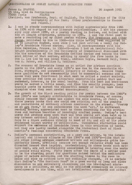 QUESTIONNAIRE ON DUDLEY RANDALL AND BROADSIDE PRESS
James A. EMANUEL 26 August 1991
55 bis, blvd du Montparnasse
75006 Paris FRANCE
(Retired. Was Professor, Dept. of English, The City College of the City
University of New York. Other professorships in France
and Poland.)
1. I was in steady correspondence with Dudley approximately from 1966
to 1976 with regard to our literary relationships. I met him person-
ally only about 1970, at a poetry reading in Harlem, end talked with
him at length afterwards, probably in 1971. I was the first poet to
make a recording (of my first poetry volume, Treehouse and Other
Poems, published by him in 1968--the title having been suggested to
me by Langston Hughes, upon whom I had just written a book) for Dud—
ley's Broadside Voices series. Also, in correspondence with him
from Seyssins, France, in 1968-69--when I had an invitational Ful-
bright professorship at the University of Grenoble--I discussed with
him the creation of the Broadside Critics Series and became the Gen—
eral Editor of that series, editing by myself its five books by
Don L. Lee (as he was known then), Addison Gayle, Bernard Bell, Hous—
ton A. Baker, and William Robinson.
2. The success of Broadside Press as an outlet for African American
poets in the 1960's and early 1970's was due to the remarkable vi—
sion, strength, and purposeful integrity of Dudley. Because those
same qualities do not necessarily lead to commercial success and be—
cause they were functional in what must be called a racist society,
they probably fed into an ultimately unprofitable policy that was
redeemed, however, by its moral beauty. From bis best and best—known
poets he earned a little money, and from his usually younger, less
capable poets he earned the respectful memory of having been their
champion when they most needed encouragement.
3. The growth of the Black reading public for poetry between the 1960's
and 1980's was largely attributable to Broadside Press, of course,
simply because that press was almost the sole source, at first, of
those poetry books that one could see sticking out of the pockets
and pocketbooks of ordinary African Americans on the street. "Poetry
as an art form," if one underscores the word "art," is different
reading matter, appreciated most by those searching for the subtle—
ties and various beauties of knowingly crafted poems. Dudley's best
poets did produce some work that was true poetic art when held up to
any intense critical light; many of his poets offered life—giving
fare to a Black audience vitally in need of it; and all of his poets
evidenced talent worthy of publication. Commercial statistics could
support the eminence of Broadside Press in this evolution of taste,
but they are hardly needed alongside the historical fact of Black
America's feelings concerning Broadside Press.
4. Dudly's personal contribution, as a poet and writer, to the intel—
lectual and literary climate of the 1960's and 1970's--like that of
all other living African American writers and editors--is quite im—
perfectly known, precisely because not enough reliable study has been
directed toward that inquiry. Academicians, in whose hands such mat—
ters rest, are not sufficiently accustomed to laboring over the works
of people still alive. Fifty years after the death of a writer used
to be the starting point for questions raised behind the meditative
pipes of mature scholars; and the starting blocks in the race to
seize and size up authors have not radically changed. It is certain
that Dudley's "the Southern Road" is a poem worthy of long and close
discussion in any university classroom; end his ideological state—
ments as a publisher, as well as his published commentary on literary
developments in his time, will set intellectual standards and affect