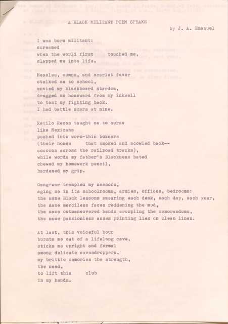 A BLACK MILITANT POEM SPEAKS  
by J. A. Emanuel

1 was born militant:
screamed 
when the world first  touched me, 
slapped me into life.

Measles, mumps, and scarlet fever 
stalked me to school, 
envied my blackboard stardom, 
dragged me homeward from my inkwell 
to test my fighting back.
I had battle scars at nine.

Retilo Remos taught me to curse 
like Mexicans 
pushed into worm—thin boxcars
(their homes  that smoked and scowled back--  
cocoons across the railroad tracks), 
while words my father's Blackness bated 
chewed my homework pencil, 
hardened my grip.

Gang-war trampled my seasons, 
aging me in its schoolrooms, armies, offices, bedrooms:
the same Black lessons smearing each desk, each day, each year, 
the same merciless faces reddening the mud, 
the same outmaneuvered hands crumpling the memorandums, 
the same passionless asses printing lies on clean linen.

At last, this voiceful hour 
bursts me out of a lifelong cave, 
sticks me upright and formal 
among delicate eavesdroppers, 
my brittle memories the strength, 
the need, 
to lift this  club 
in my hands.
