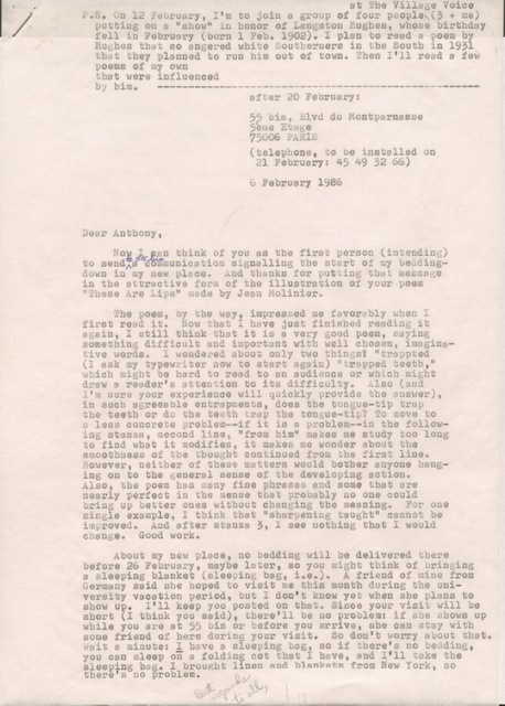 after 20 February:

     55 bis, Blvd du Montparnasse
     5ème Etage
     75006 PARIS

     (telephone, to be installed on 
      21 February: 45 49 52 65) 

6 February 1986 


Dear Anthony, 

Now I can think of you as the first person (intending) 
to send to 55 bis a communication signalling the start of my bedding-  
down in to my new place. And thanks for putting that message
in the attractive form of the illustration of your poem
"These Are Lips" made by Jean Molinier.

 The poem, by the way, impressed me favorably when I 
first read it. Now that I have just finished reading it
again, I still think now that it is a very good poem, saying
something difficult and important with well chosen, imagina-
tive words. I wondered about only two things? "trapped
(I ask my typewriter now to start again) "trapped teeth,"
which might be hard to read to an audience or which might
draw a reader's attention to its difficulty. Also (and
I'm sure your experience will quickly provide the answer),
in such agreeable entrapments, does the tongue-tip trap
the teeth or do the teeth trap the tongue-tip? To move to
a less concrete problems--if it is a problem--in the follow-
ing stanza, second line, "from him" makes me study too long
to find what it modifies, it makes me wonder about the
smoothness of the thought continued from the first line.
However, neither of these matters would bother anyone hang-
ing onto the general sense of the developing action.
Also, the poem has many fine phrases and some that are
nearly perfect in the sense that probably no one could
bring up better ones without changing the meaning. For one
single example, I think that "sharpening taught" cannot be
improved. And after stanza 3, I see nothing that I would
change. Good work.

 About my new place, no bedding will be delivered there
before 26 February, maybe later, so you might think of bringing
a sleeping blanket (sleeping bag, i.e.). A friend of mine from
Germany said she hoped to visit me this month during the uni-
versity vacation period, but I don't know yet when she plans to
show up. I'll keep you posted on that. Since your visit will be 
short (I think you said), there'll be no problem: if she shows up
while you are at 55 bis or before you arrive, she can stay with
some friends of hers during your visit. So don't worry about that.
Wait a minute: I have a sleeping bag, so if there's no bedding,
you can sleep on a folding cot that I have, and I'll take the
sleeping bag. I brought linen and blankets from New York, so
there's no problem.

Best regards to all, 

P.S.  On 12 February, I'm to join a group of four people
 at The Village Voice (3 + me)
 putting on a "show" in honor of Langston Hughes, whose birthday
 fell in February (born 1 Feb. 1902). I plan to read a poem by
 Hughes that so angered white Southerners in the South in 1931
 that they planned to run him out of town. Then I'll read a few
 poems of my own
 that ere influenced
 by him. ---------------------------------------------------


