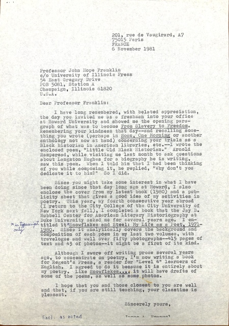 201, rue de Vaugirard, A7 
75015 Paris 
FRANCE 
6 November 1981 


Professor John Hope Franklin 
c/o University of Illinois Press 
54 East Gregory Drive 
POB 5081, Station A 
Champaign, Illinois 61820 
U.S.A. 

Dear Professor Franklin:

I have long remembered, with belated appreciation,
the day you invited me as a freshman into your office 
at Howard University and showed me the opening para— 
graph of what was to become From Slavery to Freedom. 
Remembering your kindness that day-- and recalling some— 
thing you wrote (perhaps in Soon, One Morning or another 
anthology not now at hand) concerning your trials as a 
Black historian in American libraries, etc.--I wrote the 
enclosed poem, "Little Old Black Historian." Arnold 
Rampersad, while visiting me last month to ask questions 
about Langston Hughes for a biography he is writing, 
saw this poem. When I told him that I had been thinking 
of you while composing it, he replied, "Why don't you 
dedicate it to hom?" So I did.

 
Since you might take some interest in what I have 
been doing since that day long ago at Howard, I also 
enclose the cover from my latest book (1980) and a pub— 
licity sheet that gives a good idea of my activities in 
poetry. This year, my fourth consecutive year abroad 
(I return to the City College of the City University of 
New York next fall), I completed a book that the Jay B. 
Hubbell Center for American Literary Historiography at 
Duke University asked me for several years ago. I en-
titled it [*in typescript only*]
Snowf1akes and Steel: My Life as a Poet, 1971-
1980. Since It analytically covers the background and 
composition of each poem in my last two volumes, with 
travelogue and well over fifty photographs-415 pages of 
text and 43of photos—-it might be a first of its kind. 

Although I swore off writing prose several years 
ago, to concentrate on poetry, I'm now writing a book 
for Regent's Press, a reader for "Level 4" learners of 
English. I agreed to do it because it is entirely about 
my poetry. Like Snowflakes..., it will have drafts of 
some of the poems, as well as some photos. 

I hope that you and those closest to you are well 
and that, if you are still teaching, your classtime is 
pleasant.
Sincerely yours, 

James A. Emanuel
Encl: as noted
