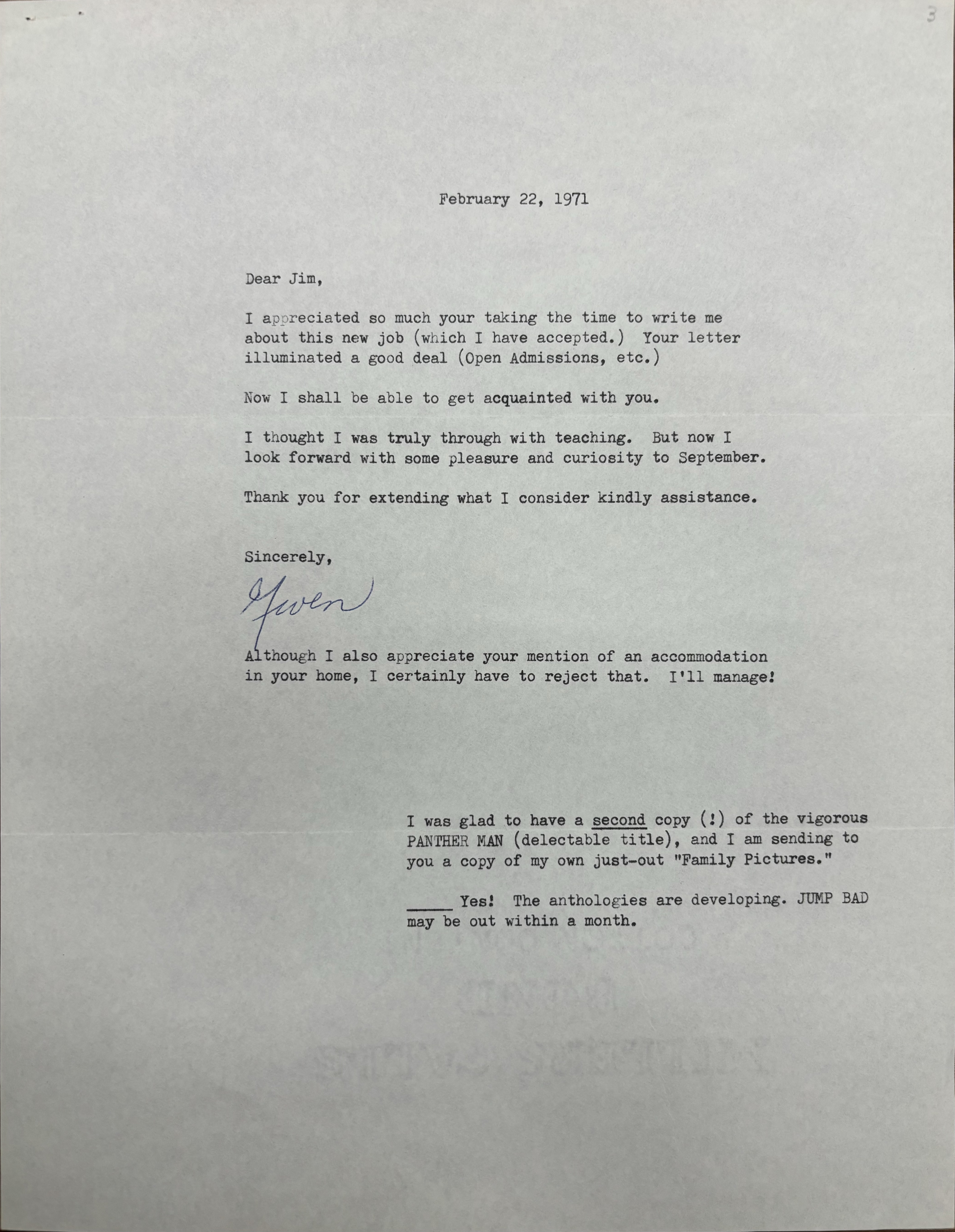 
                                   February 22, 1971 



Dear Jim, 

I appreciated so much your taking the time to write me 
about this new job (which I have accepted.) Your letter 
illuminated a good deal (Open Admissions, etc. ) 

Now I shall be able to get acquainted with you. 

I thought I was truly through with teaching. But now I 
look forward with some pleasure and curiosity to September. 

Thank you for extending what I consider kindly assistance. 


Sincerely , 

[signature - Gwen]


Although I also appreciate your mention of an accommodation 
in your home, I certainly have to reject that. I'll manage!




I was glad to have a second copy (!) of the vigorous 
PANTHER MAN (delectable title), and I am sending to 
you a copy of my own just—out "Family Pictures." 

______Yes! The anthologies are developing. JUMP BAD 
may be out within a month.

