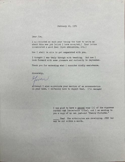 
                                   February 22, 1971 



Dear Jim, 

I appreciated so much your taking the time to write me 
about this new job (which I have accepted.) Your letter 
illuminated a good deal (Open Admissions, etc. ) 

Now I shall be able to get acquainted with you. 

I thought I was truly through with teaching. But now I 
look forward with some pleasure and curiosity to September. 

Thank you for extending what I consider kindly assistance. 


Sincerely , 

[signature - Gwen]


Although I also appreciate your mention of an accommodation 
in your home, I certainly have to reject that. I'll manage!




I was glad to have a second copy (!) of the vigorous 
PANTHER MAN (delectable title), and I am sending to 
you a copy of my own just—out "Family Pictures." 

______Yes! The anthologies are developing. JUMP BAD 
may be out within a month.
