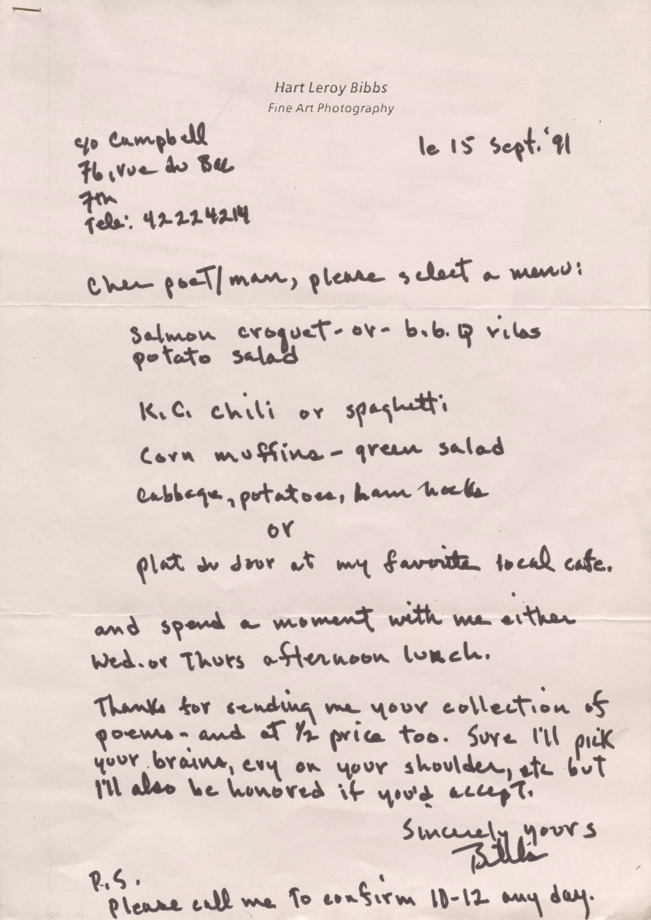 Hart Leroy Bibbs
Fine Art Photography

C/o Campbell
76, rue du Bac
7th
Tele: 42224214
        le 15 Sept. '91

Cher poeT/man, please select a menu:

 Salmon croquet - or b.b.q. ribs
 potato salad

 K.C. chili or spaghetti

 Corn muffins - green salad

 Cabbage, potatoes, ham hocks

  or

 Plat du Jour at my favorite local café.

and spend a moment with me either
Wed. or Thurs afternoon lunch.

Thanks for sending me your collection of
poems - and at 1/2 price too. Sure I'll pick
your brains, cry on your shoulder, etc but 
I'll also be honored if you'd accept.

     Sincerely yours

     Bibbs

P.S.
Please call me to confirm 10-12 any day.
