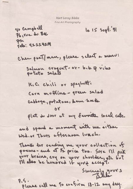 Hart Leroy Bibbs
Fine Art Photography

C/o Campbell
76, rue du Bac
7th
Tele: 42224214
        le 15 Sept. '91

Cher poeT/man, please select a menu:

 Salmon croquet - or b.b.q. ribs
 potato salad

 K.C. chili or spaghetti

 Corn muffins - green salad

 Cabbage, potatoes, ham hocks

  or

 Plat du Jour at my favorite local café.

and spend a moment with me either
Wed. or Thurs afternoon lunch.

Thanks for sending me your collection of
poems - and at 1/2 price too. Sure I'll pick
your brains, cry on your shoulder, etc but 
I'll also be honored if you'd accept.

     Sincerely yours

     Bibbs

P.S.
Please call me to confirm 10-12 any day.
